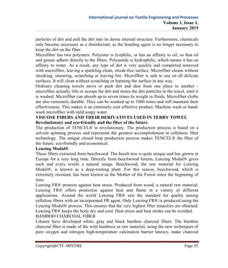 International journal on Textile Engineering and Processes
Volume 1, Issue 1,
January 2015
Copyright@CTF- MPSTME Page 35
particles of dirt and pull the dirt into its dense internal structure. Furthermore, chemicals
only become necessary as a disinfectant, as the bonding agent is no longer necessary to
keep the dirt on the fiber.
Microfiber has two polymers. Polyester is lyophilic, or has an affinity to oil, so that oil
and grease adhere directly to the fibers. Polyamide is hydrophilic, which means it has an
affinity to water. As a result, any type of dirt is very quickly and completed removed
with microfiber, leaving a sparkling clean, streak-free surface. Microfiber cleans without
streaking, smearing, scratching or leaving lint. Microfiber is safe to use on all delicate
surfaces. It will clean without scratching or harming the surface in any way.
Ordinary cleaning towels move or push dirt and dust from one place to another -
microfiber actually lifts or scoops the dirt and stores the dirt particles in the towel, until it
is washed. Microfiber can absorb up to seven times its weight in fluids. Microfiber cloths
are also extremely durable. They can be washed up to 1000 times and still maintain their
effectiveness. This makes it an extremely cost effective product. Machine wash or hand-
wash microfiber with mild soapy water.
VISCOSE FIBERS AND THEIR DERIVATIVES USED IN TERRY TOWEL
Revolutionary and eco-friendly and the fiber of the future.
The production of TENCEL® is revolutionary. The production process is based on a
solvent spinning process and represents the greatest accomplishment in cellulosic fiber
technology. The unique closed loop production process makes TENCEL® the fiber of
the future: eco-friendly and economical.
Lenzing Modal®
These fibers extracted from beechwood. The beech tree is quite unique and has grown in
Europe for a very long time. Directly from beechwood forests, Lenzing Modal® gives
each and every textile a natural image. Beechwood, the raw material for Lenzing
Modal®, is known as a deep-rooting plant. For this reason, beechwood, which is
extremely resistant, has been known as the Mother of the Forest since the beginning of
time.
Lenzing FR® protects against heat stress. Produced from wood, a natural raw material,
Lenzing FR® offers protection against heat and flame in a variety of different
applications. Around the world Lenzing FR® sets the standard for quality among
cellulose fibers with an incorporated FR agent. Only Lenzing FR® is produced using the
Lenzing Modal® process. This ensures that the very highest fiber tenacities are obtained.
Lenzing FR® keeps the body dry and cool. Heat stress and heat stroke can be avoided.
BAMBOO CHARCOAL FIBER
Lihanre have developed white, gray and black bamboo charcoal fibers. The bamboo
charcoal fiber is made of the wild bamboos as raw material, using the new techniques of
pure oxygen and nitrogen high-temperature calcination barrier latency, make charcoal
 
