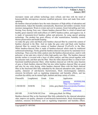 International journal on Textile Engineering and Processes
Volume 1, Issue 1,
January 2015
Copyright@CTF- MPSTME Page 36
micropore innate and cellular technology more refined, and then with the trend of
honeycomb-like microporous structure modified polyester slices and made from melt-
spinning.
the bamboo charcoal products have the main characters of High ability of adsorption and
deodorization, Adjust the humidity automatically, Bacterium and mildew resistant, Good
moisture management, Warm in winter and cool in summer, Good Anti-pilling and Anti-
fuzzing, Easy dyeing, Easy care. Lihanre bamboo charcoal fiber is a kind of natural and
healthy green material with multi-effects of 1200℃ bamboo-carbon, and negative ion. It
is made of nanometer-level bamboo carbon and polyester, by using special spinning
technology. The product has great efficacy of odor neutralization, humidity control,
thermo preservation and health keeping.
we make the gray color and black color bamboo charcoal fiber by control the content of
bamboo charcoal in the fiber. And we make the gray color and black color bamboo
charcoal fiber by control the content of bamboo charcoal 2%-4%-6% in the fiber.
White bamboo-charcoal fiber is made of bamboo-charcoal which made by traditional
carbonized technology. Firstly grind the bamboo-charcoal into power by nanometer-lever
technology. Then cover the white catalyst onto the bamboo-charcoal power, smelt it with
polyester, at last spin into a kind of white high quality new fiber. The bamboo charcoal
powder surface is covered with a layer of white catalyst, and then mixed together with
the polyester melt, and then spin the fiber. Then the white charcoal fiber is a kind of new
functional modified polyester fibers. white bamboo charcoal are with the same function
of gray or black bamboo charcoal fiber but also white bamboo charcoal fiber are good
and easy for any color dyeing. white bamboo charcoal fibers with the black charcoal
fiber as the functional fiber fully embodied by the charcoal adsorption odor, improve air
quality, character of anti-bacteria bacteriostasis, block electromagnetic radiation,
emission far-infrared, such as regulating temperature and humidity effects, and has
excellent dye ability can be stained light, medium and deep variety of colors.
Fitness(D) Length(mm) Grade Color Application
1.5D/2D/3D 38/88/96 First white, grey,black
spinning HYPERLINK
"http://www.bamboo-
china.com/product/bamboo-
charcoal-
yarn.html" / nonwoven
6D/10D 51/64/76/96/102 First white,grey,black for filling
Bamboo charcoal fiber as the functional fiber fully embodied by the charcoal adsorption
odor, improve air quality, character of anti-bacteria bacteriostasis, block electromagnetic
radiation, emission far-infrared, such as regulating temperature and humidity effects.
 