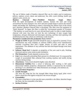 International journal on Textile Engineering and Processes
Volume 1, Issue 1,
January 2015
Copyright@CTF- MPSTME Page 37
The use of fabrics made of bamboo charcoal fiber can be widely used in mattresses,
pillows, mattress covers, sheets and underwear, bra, shirt, warm clothing, health care
apparel, socks, towels, etc
Bamboo Charcoal fiber—Modified Polyester Staple Fiber:
With the rapid development of modern industry, humans life style and living
environment has been changed a lot, more and more people begin to pursue the natural,
simple and healthy life. Returning to nature is becoming the fashion style of the citizen
now, therefore, Bamboo Charcoal fiber is developed. This fiber owns the reputation of
"black diamond". In Japan, this fiber is called the "environment guarder of 21century
".The bamboo we used must be six years old and faced south. In order to make bamboo
charcoal with more tiny hole, we took the new technology of pure oxygen high
temperature, nitrogen obstructed and time-lapse calcining, and then melt spinning with
modified polyester chip, which are with honey comb structure.
Parameters considered in the production Terry Towel:-
 Weight & GSM: Weight and GSM should be same as required by customer. Every
manufacturer has some template or software (ERPs) where towel manufacturers
calculate everything likes pile’s height, density of picks and ends to meet
requirement. This database or any software has been developed through some basic
calculation.
 Softness/ Hand feel: It depends on properties of the yarn used in pile, finishing
chemicals and too some extent on pile orientation.
 Pile Orientation: Totally depends on process line.
 Lint: Lint is basically protruding fibers present in a finished towel. It is measured by
weight of accumulated fiber collected from washing machine and tumble drying
machine during testing.
 Absorbency: Terry towel should be highly water absorbent.
 Dimensional Stability: How a towel is behaving after washing is fall under
dimensional stability properties. Dimensional stability is measured by the residual
shrinkage % in a finished towel. Other Parameters are strength, color fastness etc.
 General Fabric Properties:-
 Tensile Strength:
The more the crimp the less the strength Other things being equal, plain weave
fabrics which have the highest crimp have the lowest strength.
 Extensibility:
The more crimp there is in the yarn the more extensible is the fabric, therefore longer
the floats, the less extensible is the fabric.
 Surface Friction:
 