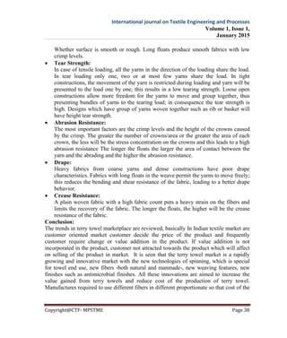 International journal on Textile Engineering and Processes
Volume 1, Issue 1,
January 2015
Copyright@CTF- MPSTME Page 38
Whether surface is smooth or rough. Long floats produce smooth fabrics with low
crimp levels.
 Tear Strength:
In case of tensile loading, all the yarns in the direction of the loading share the load.
In tear loading only one, two or at most few yarns share the load. In tight
constructions, the movement of the yarn is restricted during loading and yarn will be
presented to the load one by one; this results in a low tearing strength. Loose open
constructions allow more freedom for the yarns to move and group together, thus
presenting bundles of yarns to the tearing load; in consequence the tear strength is
high. Designs which have group of yarns woven together such as rib or basket will
have height tear strength.
 Abrasion Resistance:
The most important factors are the crimp levels and the height of the crowns caused
by the crimp. The greater the number of crowns/area or the greater the area of each
crown, the less will be the stress concentration on the crowns and this leads to a high
abrasion resistance The longer the floats the larger the area of contact between the
yarn and the abrading and the higher the abrasion resistance.
 Drape:
Heavy fabrics from coarse yarns and dense constructions have poor drape
characteristics. Fabrics with long floats in the weave permit the yarns to move freely;
this reduces the bending and shear resistance of the fabric, leading to a better drape
behavior.
 Crease Resistance:
A plain woven fabric with a high fabric count puts a heavy strain on the fibers and
limits the recovery of the fabric. The longer the floats, the higher will be the crease
resistance of the fabric.
Conclusion:
The trends in terry towel marketplace are reviewed, basically In Indian textile market are
customer oriented market customer decide the price of the product and frequently
customer require change or value addition in the product. If value addition is not
incorporated in the product, customer not attracted towards the product which will affect
on selling of the product in market. It is seen that the terry towel market is a rapidly
growing and innovative market with the new technologies of spinning, which is special
for towel end use, new fibers -both natural and manmade-, new weaving features, new
finishes such as antimicrobial finishes. All these innovations are aimed to increase the
value gained from terry towels and reduce cost of the production of terry towel.
Manufactures required to use different fibers in different proportionate so that cost of the
 