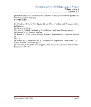 International journal on Textile Engineering and Processes
Volume 1, Issue 1,
January 2015
Copyright@CTF- MPSTME Page 39
production reduces and also reduces the cycle time of product and customer purchase the
terry towel product frequently.
REFERENCES:
[1] Needless, H. L. (1986) Textile Fibers, Dyes, Finishes, and Processes, Noyes
Publications,
New Jersey, pp. 34-40.
[2] Cook, G. J. (1984) Handbook of Textile Fibres: Part 1 Natural Fibres, Merrow
Publishing Co. Ltd., London, pp 47-64.
[3] Taylor, J. (1972) Human Thermal Behavior”, Physics Group Conference, London,
pp.
117-118.
[4] Morton, W. E., and Hearle, M. A. (1993) Physical Properties of Textile Fibres, The
Textile Institute, Manchester, pp. 725.
[5] Moncrieff, R. W., (1975) Polypropylene, Man-Made Fibres, Newnes - Butterworths,
London, pp. 609-627.
 