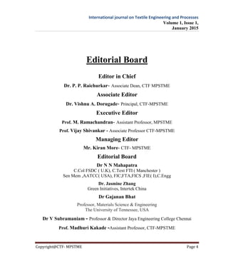 International journal on Textile Engineering and Processes
Volume 1, Issue 1,
January 2015
Copyright@CTF- MPSTME Page 4
Editorial Board
Editor in Chief
Dr. P. P. Raichurkar- Associate Dean, CTF MPSTME
Associate Editor
Dr. Vishnu A. Dorugade- Principal, CTF-MPSTME
Executive Editor
Prof. M. Ramachandran- Assistant Professor, MPSTME
Prof. Vijay Shivankar - Associate Professor CTF-MPSTME
Managing Editor
Mr. Kiran More- CTF- MPSTME
Editorial Board
Dr N N Mahapatra
C.Col FSDC ( U.K), C.Text FTI ( Manchester )
Sen Mem ,AATCC( USA), FIC,FTA,FICS ,FIE( I),C.Engg
Dr. Jasmine Zhang
Green Initiatives, Intertek China
Dr Gajanan Bhat
Professor, Materials Science & Engineering
The University of Tennessee, USA
Dr V Subramaniam - Professor & Director Jaya Engineering College Chennai
Prof. Madhuri Kakade -Assistant Professor, CTF-MPSTME
 