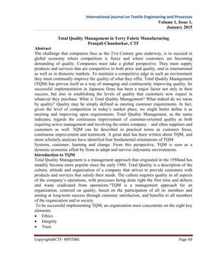 International journal on Textile Engineering and Processes
Volume 1, Issue 1,
January 2015
Copyright@CTF- MPSTME Page 40
Total Quality Management in Terry Fabric Manufacturing
Pranjali Chandurkar, CTF
Abstract
The challenge that companies face as the 21st Century gets underway, is to succeed in
global economy where competition is fierce and where customers are becoming
demanding of quality. Companies must take a global perspective. They must supply
products and services that are competitive in both price and quality, and in international
as well as in domestic markets. To maintain a competitive edge in such an environment
they must continually improve the quality of what they offer. Total Quality Management
(TQM) has proven itself as a way of managing and continuously improving quality. Its
successful implementation in Japanese firms has been a major factor not only in their
success, but also in establishing the levels of quality that customers now expect in
whatever they purchase. What is Total Quality Management? What indeed do we mean
by quality? Quality may be simply defined as meeting customer requirements. In fact,
given the level of competition in today’s market place, we might better define it as
meeting and improving upon requirements. Total Quality Management, as the name
indicates, regards the continuous improvement of customer-oriented quality as both
requiring active management and involving the entire company – and often suppliers and
customers as well. TQM can be described in practical terms as customer focus,
continuous improvement and teamwork. A great deal has been written about TQM, and
more scholarly analyses have identified four fundamental orientations of TQM:
Systems, customer, learning and change. From this perspective, TQM is seen as a
dynamic economic effort by firms to adapt and survive indynamic environments.
Introduction to TQM
Total Quality Management is a management approach that originated in the 1950and has
steadily become more popular since the early 1980. Total Quality is a description of the
culture, attitude and organization of a company that strives to provide customers with
products and services that satisfy their needs. The culture requires quality in all aspects
of the company’s operations, with processes being done right the first time and defects
and waste eradicated from operations."TQM is a management approach for an
organization, centered on quality, based on the participation of all its members and
aiming at long-term success through customer satisfaction, and benefits to all members
of the organization and to society.
To be successful implementing TQM, an organization must concentrate on the eight key
elements:
 Ethics
 Integrity
 Trust
 