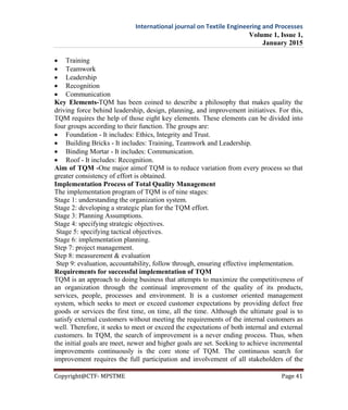 International journal on Textile Engineering and Processes
Volume 1, Issue 1,
January 2015
Copyright@CTF- MPSTME Page 41
 Training
 Teamwork
 Leadership
 Recognition
 Communication
Key Elements-TQM has been coined to describe a philosophy that makes quality the
driving force behind leadership, design, planning, and improvement initiatives. For this,
TQM requires the help of those eight key elements. These elements can be divided into
four groups according to their function. The groups are:
 Foundation - It includes: Ethics, Integrity and Trust.
 Building Bricks - It includes: Training, Teamwork and Leadership.
 Binding Mortar - It includes: Communication.
 Roof - It includes: Recognition.
Aim of TQM -One major aimof TQM is to reduce variation from every process so that
greater consistency of effort is obtained.
Implementation Process of Total Quality Management
The implementation program of TQM is of nine stages:
Stage 1: understanding the organization system.
Stage 2: developing a strategic plan for the TQM effort.
Stage 3: Planning Assumptions.
Stage 4: specifying strategic objectives.
Stage 5: specifying tactical objectives.
Stage 6: implementation planning.
Step 7: project management.
Step 8: measurement & evaluation
Step 9: evaluation, accountability, follow through, ensuring effective implementation.
Requirements for successful implementation of TQM
TQM is an approach to doing business that attempts to maximize the competitiveness of
an organization through the continual improvement of the quality of its products,
services, people, processes and environment. It is a customer oriented management
system, which seeks to meet or exceed customer expectations by providing defect free
goods or services the first time, on time, all the time. Although the ultimate goal is to
satisfy external customers without meeting the requirements of the internal customers as
well. Therefore, it seeks to meet or exceed the expectations of both internal and external
customers. In TQM, the search of improvement is a never ending process. Thus, when
the initial goals are meet, newer and higher goals are set. Seeking to achieve incremental
improvements continuously is the core stone of TQM. The continuous search for
improvement requires the full participation and involvement of all stakeholders of the
 