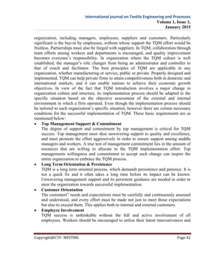 International journal on Textile Engineering and Processes
Volume 1, Issue 1,
January 2015
Copyright@CTF- MPSTME Page 42
organization, including managers, employees, suppliers and customers. Particularly
significant is the buy-in by employees, without whose support the TQM effort would be
fruitless. Partnerships must also be forged with suppliers. In TQM, collaboration through
team efforts among workers and departments is encouraged, and quality improvement
becomes everyone’s responsibility. In organization where the TQM culture is well
established, the manager’s role changes from being an administrator and controller to
that of coach and facilitator. The best principles of TQM are applicable in any
organization, whether manufacturing or service, public or private. Properly designed and
implemented, TQM can help private firms to attain competitiveness both in domestic and
international markets, and it can enable nations to achieve their economic growth
objectives. In view of the fact that TQM introduction involves a major change in
organization culture and structure, its implementation process should be adapted to the
specific situation based on the objective assessment of the external and internal
environment in which a firm operated. Even though the implementation process should
be tailored to each organization’s specific situation, however there are certain necessary
conditions for the successful implementation of TQM. These basic requirements are as
mentioned below:
 Top Management Support & Commitment
The degree of support and commitment by top management is critical for TQM
success. Top management must shoe unwavering support to quality and excellence,
and must promote the effort aggressively in order to ensure support among middle
managers and workers. A true test of management commitment lies in the amount of
resources that are willing to allocate to the TQM implementation effort. Top
managements willingness and commitment to accept such change can inspire the
entire organization to embrace the TQM process.
 Long Term Orientation & Persistence
TQM is a long term oriented process, which demands persistence and patience. It is
not a quick fix and it often takes a long time before its impact can be known.
Unwavering management support and its persistent guidance are needed in order to
steer the organization towards successful implementation.
 Customer Orientation
The customers‟ needs and expectations must be carefully and continuously assessed
and understood, and every effort must be made not just to meet those expectations
but also to exceed them. This applies both to internal and external customers.
 Employee Involvement
TQM success is unthinkable without the full and active involvement of all
employees. Workers should be encouraged to utilize their latent innovativeness and
 