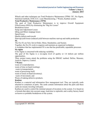International journal on Textile Engineering and Processes
Volume 1, Issue 1,
January 2015
Copyright@CTF- MPSTME Page 44
Wheels and other techniques are Total Productive Maintenance (TPM) ‘5S’, Six Sigma,
Statistical methods, D.M.A.I.C, Lean Manufacturing ,7 Wastes, Kanban system
Total Productive Maintenance (TPM)
The goal of Total Productive Maintenance is to improve Overall Equipment
Effectiveness (OEE) by eliminating the "Big Six Losses"
Breakdown losses
Setup and Adjustment Losses
Idling and Minor stoppage losses
Speed losses
Quality defects and rework
Start-up/yield losses (reduced yield between machine start-up and stable production
5S.
The five S's are Sort, Set-in-Order, Shine, Standardize, and Sustain.
Together, the five S's work to organize and maintain an organized workplace.
A workplace that has implemented 5S is one that has predictable, repeatable processes.
Six sigma
6 Six Sigma is concerned with reducing variability.
The goal of Six Sigma is a six-sigma level of quality or 3.4 defects per million
opportunities.
Then, project teams attack the problems using the DMAIC method: Define, Measure,
Analyze, Improve, Control.
7 Wastes
waste of overproduction;
waste of time on hand (waiting);
waste in transportation;
waste of processing itself;
waste of stock on hand (inventory);
waste of movement; and
Waste of making defective products.
Kanban
Kanban is a material and information flow management tool. They are typically cards
attached to containers of parts. The cards contain information about the parts and these
cards are reused, traveling with parts.
Kanban are used to control the minimal amount of inventory in the system. It is based on
a formula that takes into account usage, lead-time to replenish, and a safety factory based
on known or probable breakdowns in the system.
 