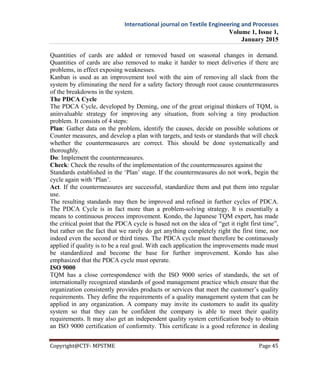 International journal on Textile Engineering and Processes
Volume 1, Issue 1,
January 2015
Copyright@CTF- MPSTME Page 45
Quantities of cards are added or removed based on seasonal changes in demand.
Quantities of cards are also removed to make it harder to meet deliveries if there are
problems, in effect exposing weaknesses.
Kanban is used as an improvement tool with the aim of removing all slack from the
system by eliminating the need for a safety factory through root cause countermeasures
of the breakdowns in the system.
The PDCA Cycle
The PDCA Cycle, developed by Deming, one of the great original thinkers of TQM, is
aninvaluable strategy for improving any situation, from solving a tiny production
problem. It consists of 4 steps:
Plan: Gather data on the problem, identify the causes, decide on possible solutions or
Counter measures, and develop a plan with targets, and tests or standards that will check
whether the countermeasures are correct. This should be done systematically and
thoroughly.
Do: Implement the countermeasures.
Check: Check the results of the implementation of the countermeasures against the
Standards established in the ‘Plan’ stage. If the countermeasures do not work, begin the
cycle again with ‘Plan’.
Act. If the countermeasures are successful, standardize them and put them into regular
use.
The resulting standards may then be improved and refined in further cycles of PDCA.
The PDCA Cycle is in fact more than a problem-solving strategy. It is essentially a
means to continuous process improvement. Kondo, the Japanese TQM expert, has made
the critical point that the PDCA cycle is based not on the idea of “get it right first time”,
but rather on the fact that we rarely do get anything completely right the first time, nor
indeed even the second or third times. The PDCA cycle must therefore be continuously
applied if quality is to be a real goal. With each application the improvements made must
be standardized and become the base for further improvement. Kondo has also
emphasized that the PDCA cycle must operate.
ISO 9000
TQM has a close correspondence with the ISO 9000 series of standards, the set of
internationally recognized standards of good management practice which ensure that the
organization consistently provides products or services that meet the customer’s quality
requirements. They define the requirements of a quality management system that can be
applied in any organization. A company may invite its customers to audit its quality
system so that they can be confident the company is able to meet their quality
requirements. It may also get an independent quality system certification body to obtain
an ISO 9000 certification of conformity. This certificate is a good reference in dealing
 