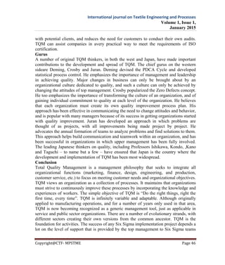 International journal on Textile Engineering and Processes
Volume 1, Issue 1,
January 2015
Copyright@CTF- MPSTME Page 46
with potential clients, and reduces the need for customers to conduct their own audits.
TQM can assist companies in avery practical way to meet the requirements of ISO
certification.
Gurus
A number of original TQM thinkers, in both the west and Japan, have made important
contributions to the development and spread of TQM. The chief gurus on the western
sideare Deming, Crosby and Juran. Deming devised the PDCA Cycle and developed
statistical process control. He emphasizes the importance of management and leadership
in achieving quality. Major changes in business can only be brought about by an
organizational culture dedicated to quality, and such a culture can only be achieved by
changing the attitudes of top management. Crosby popularized the Zero Defects concept.
He too emphasizes the importance of transforming the culture of an organization, and of
gaining individual commitment to quality at each level of the organization. He believes
that each organization must create its own quality improvement process plan. His
approach has been effective in communicating the need to change attitudes and behavior,
and is popular with many managers because of its success in getting organizations started
with quality improvement. Juran has developed an approach in which problems are
thought of as projects, with all improvements being made project by project. He
advocates the annual formation of teams to analyze problems and find solutions to them.
This approach helps build communication and teamwork within an organization, and has
been successful in organizations in which upper management has been fully involved.
The leading Japanese thinkers on quality, including Professors Ishikawa, Kondo, ,Kano
and Taguchi – to name but a few – have ensured that Japan is the country where the
development and implementation of TQM has been most widespread.
Conclusion
Total Quality Management is a management philosophy that seeks to integrate all
organizational functions (marketing, finance, design, engineering, and production,
customer service, etc.) to focus on meeting customer needs and organizational objectives.
TQM views an organization as a collection of processes. It maintains that organizations
must strive to continuously improve these processes by incorporating the knowledge and
experiences of workers. The simple objective of TQM is “Do the right things, right the
first time, every time”. TQM is infinitely variable and adaptable. Although originally
applied to manufacturing operations, and for a number of years only used in that area,
TQM is now becoming recognized as a generic management tool, just as applicable in
service and public sector organizations. There are a number of evolutionary strands, with
different sectors creating their own versions from the common ancestor. TQM is the
foundation for activities. The success of any Six Sigma implementation project depends a
lot on the level of support that is provided by the top management to Six Sigma teams
 