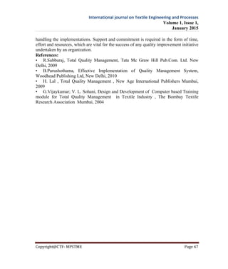 International journal on Textile Engineering and Processes
Volume 1, Issue 1,
January 2015
Copyright@CTF- MPSTME Page 47
handling the implementations. Support and commitment is required in the form of time,
effort and resources, which are vital for the success of any quality improvement initiative
undertaken by an organization.
References:
• R.Subburaj, Total Quality Management, Tata Mc Graw Hill Pub.Com. Ltd. New
Delhi, 2009
• B.Purushothama, Effective Implementation of Quality Management System,
Woodhead Publishing Ltd, New Delhi, 2010
• H. Lal , Total Quality Management , New Age International Publishers Mumbai,
2009
• G.Vijaykumar; V. L. Sohani, Design and Development of Computer based Training
module for Total Quality Management in Textile Industry , The Bombay Textile
Research Association Mumbai, 2004
 