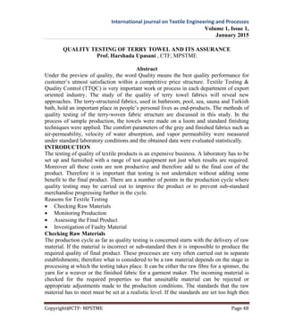 International journal on Textile Engineering and Processes
Volume 1, Issue 1,
January 2015
Copyright@CTF- MPSTME Page 48
QUALITY TESTING OF TERRY TOWEL AND ITS ASSURANCE
Prof. Harshada Upasani , CTF, MPSTME
Abstract
Under the preview of quality, the word Quality means the best quality performance for
customer’s utmost satisfaction within a competitive price structure. Textile Testing &
Quality Control (TTQC) is very important work or process in each department of export
oriented industry. The study of the quality of terry towel fabrics will reveal new
approaches. The terry-structured fabrics, used in bathroom, pool, sea, sauna and Turkish
bath, hold an important place in people’s personal lives as end-products. The methods of
quality testing of the terry-woven fabric structure are discussed in this study. In the
process of sample production, the towels were made on a loom and standard finishing
techniques were applied. The comfort parameters of the gray and finished fabrics such as
air-permeability, velocity of water absorption, and vapor permeability were measured
under standard laboratory conditions and the obtained data were evaluated statistically.
INTRODUCTION
The testing of quality of textile products is an expensive business. A laboratory has to be
set up and furnished with a range of test equipment not just when results are required.
Moreover all these costs are non productive and therefore add to the final cost of the
product. Therefore it is important that testing is not undertaken without adding some
benefit to the final product. There are a number of points in the production cycle where
quality testing may be carried out to improve the product or to prevent sub-standard
merchandise progressing further in the cycle.
Reasons for Textile Testing
 Checking Raw Materials
 Monitoring Production
 Assessing the Final Product
 Investigation of Faulty Material
Checking Raw Materials
The production cycle as far as quality testing is concerned starts with the delivery of raw
material. If the material is incorrect or sub-standard then it is impossible to produce the
required quality of final product. These processes are very often carried out in separate
establishments; therefore what is considered to be a raw material depends on the stage in
processing at which the testing takes place. It can be either the raw fibre for a spinner, the
yarn for a weaver or the finished fabric for a garment maker. The incoming material is
checked for the required properties so that unsuitable material can be rejected or
appropriate adjustments made to the production conditions. The standards that the raw
material has to meet must be set at a realistic level. If the standards are set too high then
 