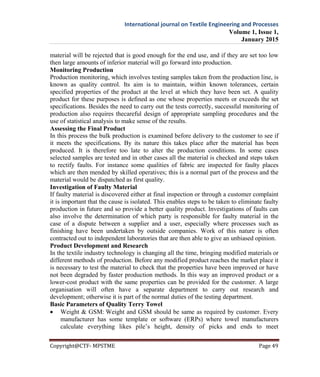 International journal on Textile Engineering and Processes
Volume 1, Issue 1,
January 2015
Copyright@CTF- MPSTME Page 49
material will be rejected that is good enough for the end use, and if they are set too low
then large amounts of inferior material will go forward into production.
Monitoring Production
Production monitoring, which involves testing samples taken from the production line, is
known as quality control. Its aim is to maintain, within known tolerances, certain
specified properties of the product at the level at which they have been set. A quality
product for these purposes is defined as one whose properties meets or exceeds the set
specifications. Besides the need to carry out the tests correctly, successful monitoring of
production also requires thecareful design of appropriate sampling procedures and the
use of statistical analysis to make sense of the results.
Assessing the Final Product
In this process the bulk production is examined before delivery to the customer to see if
it meets the specifications. By its nature this takes place after the material has been
produced. It is therefore too late to alter the production conditions. In some cases
selected samples are tested and in other cases all the material is checked and steps taken
to rectify faults. For instance some qualities of fabric are inspected for faulty places
which are then mended by skilled operatives; this is a normal part of the process and the
material would be dispatched as first quality.
Investigation of Faulty Material
If faulty material is discovered either at final inspection or through a customer complaint
it is important that the cause is isolated. This enables steps to be taken to eliminate faulty
production in future and so provide a better quality product. Investigations of faults can
also involve the determination of which party is responsible for faulty material in the
case of a dispute between a supplier and a user, especially where processes such as
finishing have been undertaken by outside companies. Work of this nature is often
contracted out to independent laboratories that are then able to give an unbiased opinion.
Product Development and Research
In the textile industry technology is changing all the time, bringing modified materials or
different methods of production. Before any modified product reaches the market place it
is necessary to test the material to check that the properties have been improved or have
not been degraded by faster production methods. In this way an improved product or a
lower-cost product with the same properties can be provided for the customer. A large
organisation will often have a separate department to carry out research and
development; otherwise it is part of the normal duties of the testing department.
Basic Parameters of Quality Terry Towel
 Weight & GSM: Weight and GSM should be same as required by customer. Every
manufacturer has some template or software (ERPs) where towel manufacturers
calculate everything likes pile’s height, density of picks and ends to meet
 
