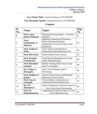 International journal on Textile Engineering and Processes
Volume 1, Issue 1,
January 2015
Copyright@CTF- MPSTME Page 5
Prof. Tushar Patil - Assistant Professor, CTF-MPSTME
Prof. Harshada Upasini - Assistant Professor, CTF-MPSTME
Content
Sl.
No.
Name Topics
Page
No
1
Prof. Ashok
Kumar Panigrahi
Managing Working Capital – A Practical
Approach 6
2
Prof.
Abdulsalam. A.
Bagwan,
Spinning Technology & Practices,
Meets international quality
requirements of yarn for terry towel
production.
16
3
Prof. Tushar C.
Patil,
Terry Towels ,Classification,
Designing & Manufacturing Tech
23
4 Prof. R.D. Parsi Fibers Used in Terry Towels 32
5
Prof. Pranjali
Chandurkar,
Total Quality Management in Terry
Fabric Manufacturing
40
6
Prof. Harshada
Upasani
Quality Testing of the Terry Towel
and It’s Assurance
48
7
Dr. Vishnu A.
Dorugade,
Terry Towel Industry and Its
Processing
54
8
Prof. Madhuri V.
Kakde
Defects Their Causes and Remedial
Measures in Terry Fabric
71
9
Prof. Vijay D.
Ghongade
Textile industry: work practices in
organized and decentralized sector.
77
10
Dr. P P
Raichurkar
Quality Management: Important Aspect of
Terry Towel cluster Development
83
11
Prof. M.
Ramachandran,
Application of Natural Fibres in Terry
Towel Manufacturing
87
 