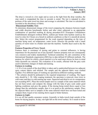 International journal on Textile Engineering and Processes
Volume 1, Issue 1,
January 2015
Copyright@CTF- MPSTME Page 51
The drop is viewed at a low angle and as soon as the light from the drop vanishes, the
stop watch is stoppedand the time in seconds is noted. The test is repeated in other
portions of the same towel ten times and average is calculated. The time so calculated is
recorded as the absorbency of fabric.
Dimensional Stability Test:
To determine dimensional change of the towel comparing the distances between length
and width direction benchmarks before and after when subjected to an appropriate
combination of specified washing & drying procedure.ECE (European Colorfastness
Establishment) detergent (without BOA), sodium per borate tetra hydrate used.Lay the
towel to relax for 4 hours on a bench in ambient conditions so that it is smooth & tension
free. Select the correct programmed for the wash required depending on the type of
machine being used, set temperature, water levels. Dissolve the powder with a small
quantity of warm water in a beaker and start the machine. Tumble dryer used to dry the
towel.
Fastness Properties of Terry Towel:
Fastness there is resistance of dyeing and prints to external influences, is having
importance for the practical use of any dyestuff. Fastness property tests are consequently
very extensive and widely standardized. Technical committee 38, sub- committee of the
International Standards organisation (ISO) has to date defined 45 different methods. The
purpose for which for which a dyed material is to be used must always be born in mind
when dyestuffs are selected. The evaluation of its results, effected with the grey scale
used to determine changes of shade and staining.
Fastness to washing
• A 10 x 4 cm swatch of the dyed fabric is taken and is sandwiched between two adjacent
(grey cotton) fabrics and stitched. The sample and the adjacent fabric were washed
together. Five different types of washing are specified as different washing methods.
• The solution should be preheated to the required temperature of washing. The liquor
ratio should be 1: 50. After soaping treatment, the specimen is removed, rinse twice in
cold water and then in cold running tap water. Squeezed and dried in air at a temperature
not exceeding 60°C. Place the tested sample next to a sample of the same material which
has not been tested, and compare the change with the help of grey scale under good
lighting conditions and give the grades. If the dyeing being tested shows equal or less
change than the satisfactory sample, then it is as good as the satisfactory sample. Place
the adjacent fabric next to samples of the same material which have not been tested and
compare them. Equal or less staining shows equal or better fastness.
Fastness to Light:
It is an off line quality assurance system. Generally in India towels kept outside of the
home for drying purpose. In day; sun light fall on the towel surface. So it needs to know
 