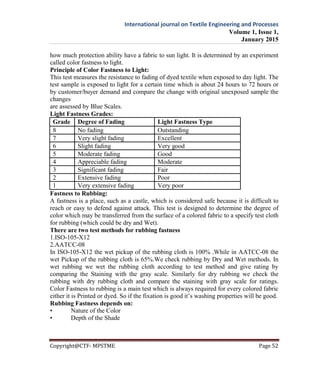 International journal on Textile Engineering and Processes
Volume 1, Issue 1,
January 2015
Copyright@CTF- MPSTME Page 52
how much protection ability have a fabric to sun light. It is determined by an experiment
called color fastness to light.
Principle of Color Fastness to Light:
This test measures the resistance to fading of dyed textile when exposed to day light. The
test sample is exposed to light for a certain time which is about 24 hours to 72 hours or
by customer/buyer demand and compare the change with original unexposed sample the
changes
are assessed by Blue Scales.
Light Fastness Grades:
Grade Degree of Fading Light Fastness Type
8 No fading Outstanding
7 Very slight fading Excellent
6 Slight fading Very good
5 Moderate fading Good
4 Appreciable fading Moderate
3 Significant fading Fair
2 Extensive fading Poor
1 Very extensive fading Very poor
Fastness to Rubbing:
A fastness is a place, such as a castle, which is considered safe because it is difficult to
reach or easy to defend against attack. This test is designed to determine the degree of
color which may be transferred from the surface of a colored fabric to a specify test cloth
for rubbing (which could be dry and Wet).
There are two test methods for rubbing fastness
1.ISO-105-X12
2.AATCC-08
In ISO-105-X12 the wet pickup of the rubbing cloth is 100% .While in AATCC-08 the
wet Pickup of the rubbing cloth is 65%.We check rubbing by Dry and Wet methods. In
wet rubbing we wet the rubbing cloth according to test method and give rating by
comparing the Staining with the gray scale. Similarly for dry rubbing we check the
rubbing with dry rubbing cloth and compare the staining with gray scale for ratings.
Color Fastness to rubbing is a main test which is always required for every colored fabric
either it is Printed or dyed. So if the fixation is good it’s washing properties will be good.
Rubbing Fastness depends on:
• Nature of the Color
• Depth of the Shade
 