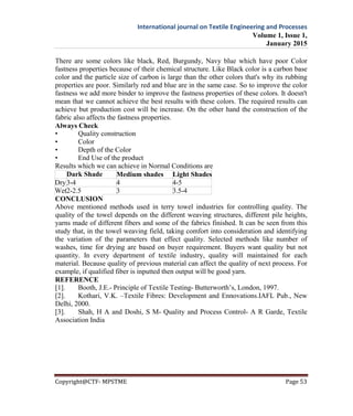 International journal on Textile Engineering and Processes
Volume 1, Issue 1,
January 2015
Copyright@CTF- MPSTME Page 53
There are some colors like black, Red, Burgundy, Navy blue which have poor Color
fastness properties because of their chemical structure. Like Black color is a carbon base
color and the particle size of carbon is large than the other colors that's why its rubbing
properties are poor. Similarly red and blue are in the same case. So to improve the color
fastness we add more binder to improve the fastness properties of these colors. It doesn't
mean that we cannot achieve the best results with these colors. The required results can
achieve but production cost will be increase. On the other hand the construction of the
fabric also affects the fastness properties.
Always Check
• Quality construction
• Color
• Depth of the Color
• End Use of the product
Results which we can achieve in Normal Conditions are
Dark Shade Medium shades Light Shades
Dry3-4 4 4-5
Wet2-2.5 3 3.5-4
CONCLUSION
Above mentioned methods used in terry towel industries for controlling quality. The
quality of the towel depends on the different weaving structures, different pile heights,
yarns made of different fibers and some of the fabrics finished. It can be seen from this
study that, in the towel weaving field, taking comfort into consideration and identifying
the variation of the parameters that effect quality. Selected methods like number of
washes, time for drying are based on buyer requirement. Buyers want quality but not
quantity. In every department of textile industry, quality will maintained for each
material. Because quality of previous material can affect the quality of next process. For
example, if qualified fiber is inputted then output will be good yarn.
REFERENCE
[1]. Booth, J.E.- Principle of Textile Testing- Butterworth’s, London, 1997.
[2]. Kothari, V.K. –Textile Fibres: Development and Ennovations.IAFL Pub., New
Delhi, 2000.
[3]. Shah, H A and Doshi, S M- Quality and Process Control- A R Garde, Textile
Association India
 