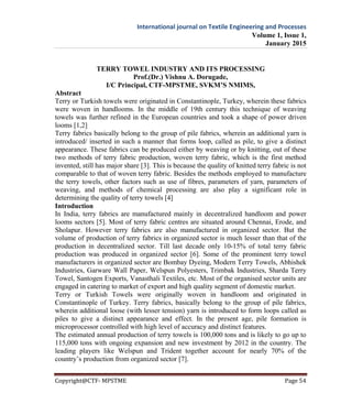 International journal on Textile Engineering and Processes
Volume 1, Issue 1,
January 2015
Copyright@CTF- MPSTME Page 54
TERRY TOWEL INDUSTRY AND ITS PROCESSING
Prof.(Dr.) Vishnu A. Dorugade,
I/C Principal, CTF-MPSTME, SVKM’S NMIMS,
Abstract
Terry or Turkish towels were originated in Constantinople, Turkey, wherein these fabrics
were woven in handlooms. In the middle of 19th century this technique of weaving
towels was further refined in the European countries and took a shape of power driven
looms [1,2]
Terry fabrics basically belong to the group of pile fabrics, wherein an additional yarn is
introduced/ inserted in such a manner that forms loop, called as pile, to give a distinct
appearance. These fabrics can be produced either by weaving or by knitting, out of these
two methods of terry fabric production, woven terry fabric, which is the first method
invented, still has major share [3]. This is because the quality of knitted terry fabric is not
comparable to that of woven terry fabric. Besides the methods employed to manufacture
the terry towels, other factors such as use of fibres, parameters of yarn, parameters of
weaving, and methods of chemical processing are also play a significant role in
determining the quality of terry towels [4]
Introduction
In India, terry fabrics are manufactured mainly in decentralized handloom and power
looms sectors [5]. Most of terry fabric centres are situated around Chennai, Erode, and
Sholapur. However terry fabrics are also manufactured in organized sector. But the
volume of production of terry fabrics in organized sector is much lesser than that of the
production in decentralized sector. Till last decade only 10-15% of total terry fabric
production was produced in organized sector [6]. Some of the prominent terry towel
manufacturers in organized sector are Bombay Dyeing, Modern Terry Towels, Abhishek
Industries, Garware Wall Paper, Welspun Polyesters, Trimbak Industries, Sharda Terry
Towel, Santogen Exports, Vanasthali Textiles, etc. Most of the organised sector units are
engaged in catering to market of export and high quality segment of domestic market.
Terry or Turkish Towels were originally woven in handloom and originated in
Constantinople of Turkey. Terry fabrics, basically belong to the group of pile fabrics,
wherein additional loose (with lesser tension) yarn is introduced to form loops called as
piles to give a distinct appearance and effect. In the present age, pile formation is
microprocessor controlled with high level of accuracy and distinct features.
The estimated annual production of terry towels is 100,000 tons and is likely to go up to
115,000 tons with ongoing expansion and new investment by 2012 in the country. The
leading players like Welspun and Trident together account for nearly 70% of the
country’s production from organized sector [7].
 