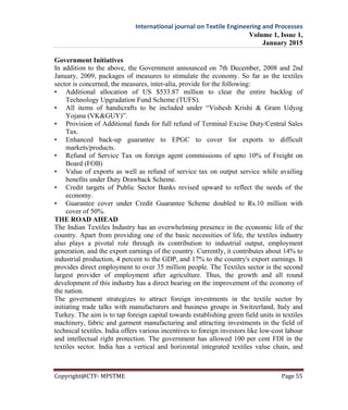 International journal on Textile Engineering and Processes
Volume 1, Issue 1,
January 2015
Copyright@CTF- MPSTME Page 55
Government Initiatives
In addition to the above, the Government announced on 7th December, 2008 and 2nd
January, 2009, packages of measures to stimulate the economy. So far as the textiles
sector is concerned, the measures, inter-alia, provide for the following:
• Additional allocation of US $533.87 million to clear the entire backlog of
Technology Upgradation Fund Scheme (TUFS).
• All items of handicrafts to be included under “Vishesh Krishi & Gram Udyog
Yojana (VK&GUY)”.
• Provision of Additional funds for full refund of Terminal Excise Duty/Central Sales
Tax.
• Enhanced back-up guarantee to EPGC to cover for exports to difficult
markets/products.
• Refund of Service Tax on foreign agent commissions of upto 10% of Freight on
Board (FOB)
• Value of exports as well as refund of service tax on output service while availing
benefits under Duty Drawback Scheme.
• Credit targets of Public Sector Banks revised upward to reflect the needs of the
economy.
• Guarantee cover under Credit Guarantee Scheme doubled to Rs.10 million with
cover of 50%.
THE ROAD AHEAD
The Indian Textiles Industry has an overwhelming presence in the economic life of the
country. Apart from providing one of the basic necessities of life, the textiles industry
also plays a pivotal role through its contribution to industrial output, employment
generation, and the export earnings of the country. Currently, it contributes about 14% to
industrial production, 4 percent to the GDP, and 17% to the country's export earnings. It
provides direct employment to over 35 million people. The Textiles sector is the second
largest provider of employment after agriculture. Thus, the growth and all round
development of this industry has a direct bearing on the improvement of the economy of
the nation.
The government strategizes to attract foreign investments in the textile sector by
initiating trade talks with manufacturers and business groups in Switzerland, Italy and
Turkey. The aim is to tap foreign capital towards establishing green field units in textiles
machinery, fabric and garment manufacturing and attracting investments in the field of
technical textiles. India offers various incentives to foreign investors like low-cost labour
and intellectual right protection. The government has allowed 100 per cent FDI in the
textiles sector. India has a vertical and horizontal integrated textiles value chain, and
 