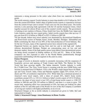 International journal on Textile Engineering and Processes
Volume 1, Issue 1,
January 2015
Copyright@CTF- MPSTME Page 56
represents a strong presence in the entire value chain from raw materials to finished
goods.
The textile ministry expects Textile Industry to more than double to $115 billion by 2012
from the current $50 billion. India's share of global textile exports is expected to increase
from the current 4.0 per cent to around 7.0 per cent over the next three-years. The textile
ministry is also pursuing trade agreements with the US and the European Union, which
together account for almost 40 per cent of the country's textile exports. The government
is looking at new markets in Russia, China, South East Asia, the Middle East, Japan and
Latin America, under the new export policy. India's textile exports have shot up over 15
per cent from $19.14 billion in 2006-07 to $22.13 billion in 2007-08.
Till last decade, Indian terry towel industry was dominated by decentralized Handloom
and Power-loom sectors of Panipat, Karur, Erode, Mumbai, Sholapur, Ahmedabad and
Delhi constituting the share of over 80% of the total production of Towel Industry. But,
for the last 10 years, many of the organized sectors have entered in this segment [9].
Organized Sectors are mainly moving from mid low end to mid high end market
whereas decentralized Sholapur, Panipat are concentrating more on low end and
domestic market. Some of the high quality power loom fabrics from decentralized sectors
are being slowly accepted in leading markets of USA and EU. Many of the Indian
companies are also expected to enter in the World Market predominantly through
acquisition and branding with this segment in the years to come.
Future Prospects
The usage of towels in domestic market is constantly increasing with the expansion of
hospitality services and opening of Trade Centers and Malls. The Market for Terry
Towel has been growing rapidly. The Indian domestic Textiles industry is worth
Rs.1,75,000 Crore. The Terry Towel Sector is zooming with the new EXIM Policy and
increase in demand from US Markets. USA is the World''s single largest buyer for Made-
ups and Terry Towels. India, China and Pakistan together supply 65% towels, 81% of
sheets and 79% of comforters imported by USA. While India has a dominant position in
America''s terry towel import, with a share of around 26%, India''s home textile
contributes around 22% i.e. US $ 4.1 billion to India''s textile export of US $ 19 billion.
However, the share of terry towel is just 5.8% of total home textile export i.e. US$ 255
million in 2005-06 and US$ 239 million in 2006-07, and there is a room to grow. Till
recent time, marketing effort was concentrated in USA, but many are looking for other
markets of the EU and other parts of the World. In view of this the Company is confident
of serving new markets with higher profitability on its revival.
Structural Changes as far as textile industry is concerned are given in Table 1&2 and
represented in Graph 1.
Table 1: Structural Change: Asian Dominance in Home Textiles
 