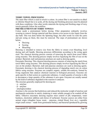International journal on Textile Engineering and Processes
Volume 1, Issue 1,
January 2015
Copyright@CTF- MPSTME Page 58
TERRY TOWEL PROCESSING
The main fiber which is used in towels is cotton. As cotton fiber is not sensitive to alkali
or chlorine bleach but is to acids, all the dyeing and finishing processes must be planned
with these conditions. Like other textile materials the dyeing and finishing stage of terry
towels generally follow the workflow
PRETREATMENTS OF TERRY TOWELS
Cotton needs a pretreatment before dyeing. Fiber preparation ordinarily involves
scouring to remove foreign material and thus ensures even access to dye liquor from the
dye bath. This was done before the Spinning Stage, but after words we took the yarns
and put sizing on them, this must be removed. The steps of pretreatment are shown
below:
 Desizing
 Scoring
 Bleaching
Desizing is intended to remove size from the fabric to ensure even bleaching, level
dyeing and soft handle. Desizing processes differentiate according to the sizing agent
used. The classical desizing process consists of removing the starch from towel fabric
using enzymes. This desizing process simply involves liquefying the film of size on the
product. Bacterial, malt and pancreas amylases are used as desizing agents.
Enzymatic Desizing: This classical desizing process consists of removing the starch from
towel fabric using enzymes. This desizing process simply involves liquefying the film of
size on the product. Bacterial, malt and pancreas amylases are used as desizing agents.
Enzymatic desizing is the classical desizing process of degrading starch size on cotton
fabrics using enzymes. Enzymes are complex organic, soluble bio-catalysts, formed by
living organisms that catalyze chemical reaction in biological processes. Enzymes are
quite specific in their action on a particular substance. A small quantity of enzyme is able
to decompose a large quantity of the substance it acts upon. Enzymes are usually named
by the kind of substance degraded in the reaction it catalyzes.
The enzymes generally employed for desizing are:
· α – amylase
· β – amylase
· amyloglucosidase
Amylase is the enzyme that hydrolyses and reduced the molecular weight of amylose and
amylopectin molecules in starch, rendering it water soluble enough to be washed off the
fabric. Effective enzymatic desizing requires strict control of pH, temperature, water
hardness, electrolyte addition and choice of surfactant. Enzyme sources are either from
animal origin (slaughter house waste – pancreas, clotted blood, liver etc.), vegetable
origin (malt extract – made from germinated barley), and bacterial (produced by growing
 