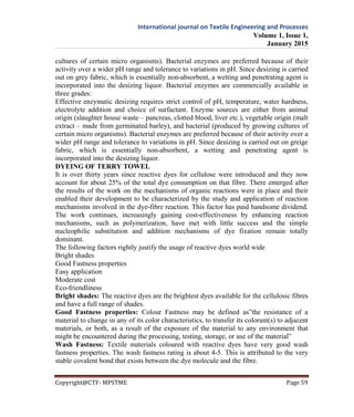 International journal on Textile Engineering and Processes
Volume 1, Issue 1,
January 2015
Copyright@CTF- MPSTME Page 59
cultures of certain micro organisms). Bacterial enzymes are preferred because of their
activity over a wider pH range and tolerance to variations in pH. Since desizing is carried
out on grey fabric, which is essentially non-absorbent, a wetting and penetrating agent is
incorporated into the desizing liquor. Bacterial enzymes are commercially available in
three grades:
Effective enzymatic desizing requires strict control of pH, temperature, water hardness,
electrolyte addition and choice of surfactant. Enzyme sources are either from animal
origin (slaughter house waste – pancreas, clotted blood, liver etc.), vegetable origin (malt
extract – made from germinated barley), and bacterial (produced by growing cultures of
certain micro organisms). Bacterial enzymes are preferred because of their activity over a
wider pH range and tolerance to variations in pH. Since desizing is carried out on greige
fabric, which is essentially non-absorbent, a wetting and penetrating agent is
incorporated into the desizing liquor.
DYEING OF TERRY TOWEL
It is over thirty years since reactive dyes for cellulose were introduced and they now
account for about 25% of the total dye consumption on that fibre. There emerged after
the results of the work on the mechanisms of organic reactions were in place and their
enabled their development to be characterized by the study and application of reaction
mechanisms involved in the dye-fibre reaction. This factor has paid handsome dividend.
The work continues, increasingly gaining cost-effectiveness by enhancing reaction
mechanisms, such as polymerization, have met with little success and the simple
nucleophilic substitution and addition mechanisms of dye fixation remain totally
dominant.
The following factors rightly justify the usage of reactive dyes world wide
Bright shades
Good Fastness properties
Easy application
Moderate cost
Eco-friendliness
Bright shades: The reactive dyes are the brightest dyes available for the cellulosic fibres
and have a full range of shades.
Good Fastness properties: Colour Fastness may be defined as”the resistance of a
material to change in any of its color characteristics, to transfer its colorant(s) to adjacent
materials, or both, as a result of the exposure of the material to any environment that
might be encountered during the processing, testing, storage, or use of the material”
Wash Fastness: Textile materials coloured with reactive dyes have very good wash
fastness properties. The wash fastness rating is about 4-5. This is attributed to the very
stable covalent bond that exists between the dye molecule and the fibre.
 