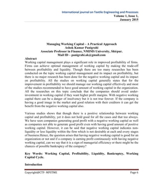 International journal on Textile Engineering and Processes
Volume 1, Issue 1,
January 2015
Copyright@CTF- MPSTME Page 6
Managing Working Capital – A Practical Approach
Ashok Kumar Panigrahi
Associate Professor in Finance, NMIMS University, Shirpur.
Mail ID – panigrahi.ak@gmail.com
Abstract
Working capital management plays a significant role in improved profitability of firms.
Firms can achieve optimal management of working capital by making the trade-off
between profitability and liquidity. Though there are too many researches has been
conducted on the topic working capital management and its impact on profitability, but
there is no major research has been done for the negative working capital and its impact
on profitability. All the studies on working capital generally states that for the
improvement in profitability we should manage our working capital effectively and most
of the studies recommended to have good amount of working capital in the organization.
All the researches on this topic conclude that the companies should avoid under-
investment in working capital if they want higher profit margins. With negative working
capital there can be a danger of insolvency but it is not true forever. If the company is
having a good image in the market and good relation with their creditors it can get the
benefit from the negative working capital also.
Various studies shows that though there is a positive relationship between working
capital and profitability, yet it does not hold good for all the cases and that too always.
We have seen companies generating good profit with a negative working capital as well
as companies not able to generate good profit even with having good amount of positive
working capital. However, it can be said that negative working capital indicates non-
liquidity or less liquidity within the firm which is not desirable at each and every stages
of business.Hence, the question arises that having negative working capital is good for an
organization or not and if a company is earning profit continuously with having negative
working capital, can we say that it is a sign of managerial efficiency or there might be the
chances of possible bankruptcy of the company?
Key Words: Working Capital, Profitability, Liquidity, Bankruptcy, Working
Capital Cycle.
Introduction
 