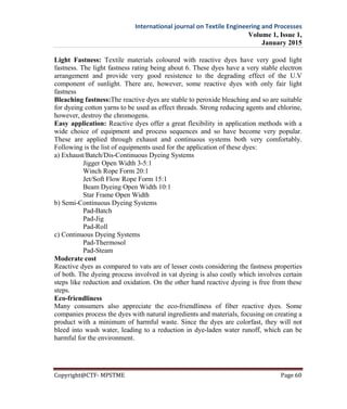 International journal on Textile Engineering and Processes
Volume 1, Issue 1,
January 2015
Copyright@CTF- MPSTME Page 60
Light Fastness: Textile materials coloured with reactive dyes have very good light
fastness. The light fastness rating being about 6. These dyes have a very stable electron
arrangement and provide very good resistence to the degrading effect of the U.V
component of sunlight. There are, however, some reactive dyes with only fair light
fastness
Bleaching fastness:The reactive dyes are stable to peroxide bleaching and so are suitable
for dyeing cotton yarns to be used as effect threads. Strong reducing agents and chlorine,
however, destroy the chromogens.
Easy application: Reactive dyes offer a great flexibility in application methods with a
wide choice of equipment and process sequences and so have become very popular.
These are applied through exhaust and continuous systems both very comfortably.
Following is the list of equipments used for the application of these dyes:
a) Exhaust/Batch/Dis-Continuous Dyeing Systems
Jigger Open Width 3-5:1
Winch Rope Form 20:1
Jet/Soft Flow Rope Form 15:1
Beam Dyeing Open Width 10:1
Star Frame Open Width
b) Semi-Continuous Dyeing Systems
Pad-Batch
Pad-Jig
Pad-Roll
c) Continuous Dyeing Systems
Pad-Thermosol
Pad-Steam
Moderate cost
Reactive dyes as compared to vats are of lesser costs considering the fastness properties
of both. The dyeing process involved in vat dyeing is also costly which involves certain
steps like reduction and oxidation. On the other hand reactive dyeing is free from these
steps.
Eco-friendliness
Many consumers also appreciate the eco-friendliness of fiber reactive dyes. Some
companies process the dyes with natural ingredients and materials, focusing on creating a
product with a minimum of harmful waste. Since the dyes are colorfast, they will not
bleed into wash water, leading to a reduction in dye-laden water runoff, which can be
harmful for the environment.
 