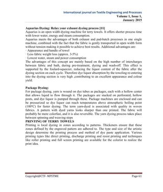 International journal on Textile Engineering and Processes
Volume 1, Issue 1,
January 2015
Copyright@CTF- MPSTME Page 61
Aquarius Dyeing: Relax your exhaust dyeing process [11]
Aquarius is an open width dyeing machine for terry towels. It offers shorter process time
with lower water, energy and steam consumption.
Aquarius meets the advantages of both exhaust and pad-batch processes in one single
machine, combined with the fact that the fabric is gently transported in open width form
without tension making it possible to achieve best results. Additional advantages are:
· Appearance and handle of towel
· Less fabric weight loss (approx. 3-5%)
· Lowest water, steam and power consumption
The advantages of this concept are mainly based on the high number of intercharges
between fabric and bath, during pre-treatment, dyeing and wash-off. This effect is
supported by the foulard-squeezer, reducing the liquor content of the fabric after the
dyeing section on each cycle. Therefore dye liquor absorption by the toweling re-entering
into the dyeing section is very high ,contributing to an excellent appearance and colour
yield.
Package Dyeing:
For package dyeing, yarn is wound on dye tubes as packages, each with a hollow center
that allows liquid to flow through it. The packages are stacked on perforated, hollow
posts, and dye liquor is pumped through these. Package machines are enclosed and can
be pressurized so dye liquor can reach temperatures above atmospheric boiling point
(100o
C) for faster dyeing. The term yarn-dyed is associated with quality in woven
fabrics. A pattern with dyed yarns looks sharper than one printed. The fabric will
probably be more colorfast, and it is also reversible. The yarn dyeing process takes place
between spinning and weaving steps
PRINTING OF TERRY TOWELS
Printing is local dyeing in zones according to patterns. Thickeners ensure that these
zones defined by the engraved pattern are adhered to. The type and size of the artistic
design determine the printing process and method of dye paste application. Various
printing types like direct printing, discharge printing and resist printing and techniques
like roller printing and full screen printing are available for the colorist to realize the
print idea.
 