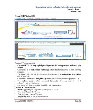 International journal on Textile Engineering and Processes
Volume 1, Issue 1,
January 2015
Copyright@CTF- MPSTME Page 62
Croma JET Printing [12]
Printing Line Entry unit Length control Dryer Exit unit
ChromoJET characteristics
 ChromoJET is the only digital printing system for terry products and other pile
fabrics.
 ChromoJET is a well proven technology which has been adapted to print on terry
products.
 The jets are injecting the dye deep into the terry fabric, so any desired penetration
can be achieved.
 ChromoJET works with all dyestuff groups (reactive, acid, disperse, pigment, …).
 The modular concept offers to extend the number of colours and jets from 8
colours/64 jets to 16 colours/
 256 jets at any time to increase flexibility and productivity.
ChromoJET specifications
 Printer type: Digital jet printer with high speed valves
 Fabric thickness: 2 – 20 mm
 Fabric weight: 200 – 600 g/sqm
 Processing: Roll to roll or piece to piece
 