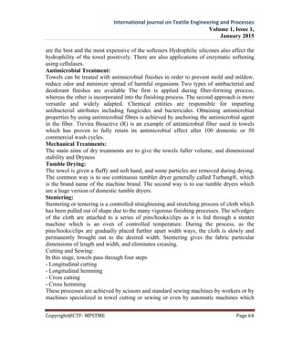 International journal on Textile Engineering and Processes
Volume 1, Issue 1,
January 2015
Copyright@CTF- MPSTME Page 64
are the best and the most expensive of the softeners Hydrophilic silicones also affect the
hydrophility of the towel positively. There are also applications of enzymatic softening
using cellulases.
Antimicrobial Treatment:
Towels can be treated with antimicrobial finishes in order to prevent mold and mildew,
reduce odor and minimize spread of harmful organisms Two types of antibacterial and
deodorant finishes are available The first is applied during fiber-forming process,
whereas the other is incorporated into the finishing process. The second approach is more
versatile and widely adapted. Chemical entities are responsible for imparting
antibacterial attributes including fungicides and bactericides. Obtaining antimicrobial
properties by using antimicrobial fibres is achieved by anchoring the antimicrobial agent
in the fiber. Trevira Bioactive (R) is an example of antimicrobial fiber used in towels
which has proven to fully retain its antimicrobial effect after 100 domestic or 50
commercial wash cycles.
Mechanical Treatments:
The main aims of dry treatments are to give the towels fuller volume, and dimensional
stability and Dryness
Tumble Drying:
The towel is given a fluffy and soft hand, and some particles are removed during drying.
The common way is to use continuous tumbler dryer generally called Turbang®, which
is the brand name of the machine brand. The second way is to use tumble dryers which
are a huge version of domestic tumble dryers.
Stentering:
Stentering or tentering is a controlled straightening and stretching process of cloth which
has been pulled out of shape due to the many vigorous finishing processes. The selvedges
of the cloth are attached to a series of pins/hooks/clips as it is fed through a stenter
machine which is an oven of controlled temperature. During the process, as the
pins/hooks/clips are gradually placed further apart width ways, the cloth is slowly and
permanently brought out to the desired width. Stentering gives the fabric particular
dimensions of length and width, and eliminates creasing.
Cutting and Sewing:
In this stage, towels pass through four steps
- Longitudinal cutting
- Longitudinal hemming
- Cross cutting
- Cross hemming
These processes are achieved by scissors and standard sewing machines by workers or by
machines specialized in towel cutting or sewing or even by automatic machines which
 
