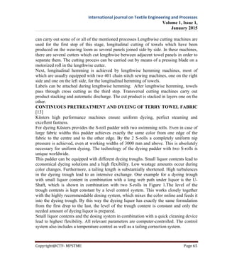 International journal on Textile Engineering and Processes
Volume 1, Issue 1,
January 2015
Copyright@CTF- MPSTME Page 65
can carry out some of or all of the mentioned processes Lengthwise cutting machines are
used for the first step of this stage, longitudinal cutting of towels which have been
produced on the weaving loom as several panels joined side by side. In these machines,
there are several cutters which cut lengthwise between adjacent towel panels in order to
separate them. The cutting process can be carried out by means of a pressing blade on a
motorized roll in the lengthwise cutter.
Next, longitudinal hemming is achieved by lengthwise hemming machines, most of
which are usually equipped with two 401 chain stitch sewing machines, one on the right
side and one on the left side, for the longitudinal hemming of towels.
Labels can be attached during lengthwise hemming. After lengthwise hemming, towels
pass through cross cutting as the third step. Transversal cutting machines carry out
product stacking and automatic discharge. The cut product is stacked in layers one on the
other.
CONTINUOUS PRETREATMENT AND DYEING OF TERRY TOWEL FABRIC
[13]
Küsters high performance machines ensure uniform dyeing, perfect steaming and
excellent fastness.
For dyeing Küsters provides the S-roll padder with two swimming rolls. Even in case of
large fabric widths this padder achieves exactly the same color from one edge of the
fabric to the centre and to the other edge. By the 2 S-rolls a completely uniform nip
pressure is achieved, even at working widths of 3000 mm and above. This is absolutely
necessary for uniform dyeing. The technology of the dyeing padder with two S-rolls is
unique worldwide.
This padder can be equipped with different dyeing troughs. Small liquor contents lead to
economical dyeing solutions and a high flexibility. Low wastage amounts occur during
color changes. Furthermore, a tailing length is substantially shortened. High turbulences
in the dyeing trough lead to an intensive exchange. One example for a dyeing trough
with small liquor content in combination with a long web path under liquor is the U-
Shaft, which is shown in combination with two S-rolls in Figure 1.The level of the
trough contents is kept constant by a level control system. This works closely together
with the highly recommendable dosing system, which mixes the color online and feeds it
into the dyeing trough. By this way the dyeing liquor has exactly the same formulation
from the first drop to the last, the level of the trough content is constant and only the
needed amount of dyeing liquor is prepared.
Small liquor contents and the dosing system in combination with a quick cleaning device
lead to highest flexibility. All relevant parameters are computer-controlled. The control
system also includes a temperature control as well as a tailing correction system.
 