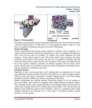 International journal on Textile Engineering and Processes
Volume 1, Issue 1,
January 2015
Copyright@CTF- MPSTME Page 66
Figure 1: Dyeing padder
Figure 2: washing machine
TurboFlush
The Küsters dyeing padder may be introduced in different ranges like a Pad Steam range,
a Pad Flex Steam range or a CPB centre. It is also possible to design a range in a way
that it is suitable for continuous dyeing as well as for CPB dyeing.
Perfect Steaming
Uniform pretreatment and dyeing results depend on uniform steam conditions in a
steamer. Küsters provides steamers for both processes. They are equipped with precision
rolls; drives for the rolls are available. To achieve best steam conditions for both
purposes a cloud control system is used. This cloud control system measures the steam
conditions at the bottom of the steamer. By this way it is possible to introduce only the
amount of steam which is really necessary for the process. This steam is introduced at the
top of the steamer. Numerous steamers are already equipped with the cloud control
system. By this way it was possible to reduce the steam consumption substantially and to
improve economics of continuous processes.
Excellent Fastness
Especially in case of processing terry towel washing plays an important role. In most
cases production speeds are below 60 m/min. The objective is to achieve highest fastness
with low water and energy consumption. Another important point is the cloth guiding
through the machine without any creases or deviations of the fabric.
Küsters recommends the washing machine TurboFlush (Figure 2) for the washing of
terry towel fabric. This machine is equipped with a highly efficient circulation system.
The circulation system causes a high turbulence in the washing machine and an intensive
contact and exchange between the washing liquor and the fabric. This intensity does not
depend on the production speed as the circulation is done by a pumping system. High
washing efficiencies are obtained over a wide range of production speeds, starting
already at very low speeds.
 