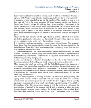 International journal on Textile Engineering and Processes
Volume 1, Issue 1,
January 2015
Copyright@CTF- MPSTME Page 67
Each TurboFlush has two circulation systems. Each circulation system has a flow rate of
up to 35 m³/h. Water, which enters the machine, e.g. as fresh water or by a counter flow,
is circulated several times before leaving the ma-chine. If the machine is entered by a
flow rate of 7 m³/h the water circulates 10 times between entering and leaving a
TurboFlush. Figure 2 shows this different flows in the machine. Furthermore in the
TurboFlush there are 6 small troughs and 2 application pipes. By leaving the application
pipe and every small trough the liquor is applied on the textile again, so that in total
washing liquor is applied to the textile 80 times in this example. Furthermore in every
small trough and in the troughs at the bottom of the machine a turbulent washing takes
place.
These are the main reasons for the high efficiency of the TurboFlush even at low
production speeds, as the turbulences and the contacts between washing liquor and textile
are not introduced by the textile but by the circulation systems.
It is possible to equip each circulation system with an automatic drum filter to extract
loose fibers. This filter is automatically cleaned. Of course the filters are suitable for the
full circulation flows. The TurboFlush is essentially a completely steam tight machine,
which works at boiling temperature.
As also shown in Figure 2 the TurboFlush has small troughs at its bottom with low liquor
contents. This leads to shorten set up times as only small amounts of water have to be
heated to boiling temperature. This results also in very small water quantities which have
to be exchanged during changing lots.
Another important point is the short distance between the rolls in the TurboFlush. This
leads to an optimum cloth guiding and avoids creases and deviations of the web.
Many ranges exist which are equipped with the TurboFlush, even for the treatment of
terry towel. This machine has proved in many applications that excellent fastness are
achieved with minimum water and energy consumption. The washing results are also
achieved at low production speeds. For the treatment of terry towel additional equipment
is available for the TurboFlush which gives a further enhancement to the fluff and bulk
of the terry towel material.
The most interesting result in washing is fastness. In many cases during washing after
dyeing same fastness could be achieved with less water, but until now a suitable
measurement and control system is not available for this purpose. Küsters actually
develops a measurement device, which was already presented during ITMA 2003 in
Birmingham. With this measurement device it will be possible to determine the
concentration of dyestuff in the washing bath. It will be possible to adjust the water
consumption of a washing range exactly to the desired fastness of the product. Trials
have been done and show that in several cases water consumption could be reduced
 