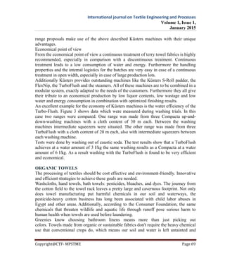 International journal on Textile Engineering and Processes
Volume 1, Issue 1,
January 2015
Copyright@CTF- MPSTME Page 69
range proposals make use of the above described Küsters machines with their unique
advantages.
Economical point of view
From the economical point of view a continuous treatment of terry towel fabrics is highly
recommended, especially in comparison with a discontinuous treatment. Continuous
treatment leads to a low consumption of water and energy. Furthermore the handling
properties and the internal logistics for the batches are very easy in case of a continuous
treatment in open width, especially in case of large production lots.
Additionally Küsters provides outstanding machines like the Küsters S-Roll padder, the
FlexNip, the TurboFlush and the steamers. All of these machines are to be combined in a
modular system, exactly adapted to the needs of the customers. Furthermore they all give
their tribute to an economical production by low liquor contents, low wastage and low
water and energy consumption in combination with optimized finishing results.
An excellent example for the economy of Küsters machines is the water efficiency of the
Turbo-Flush. Figure 3 shows data which were measured during washing trials. In this
case two ranges were compared. One range was made from three Compacta up-and-
down-washing machines with a cloth content of 30 m each. Between the washing
machines intermediate squeezers were situated. The other range was made from three
TurboFlush with a cloth content of 20 m each, also with intermediate squeezers between
each washing machine.
Tests were done by washing out of caustic soda. The test results show that a TurboFlush
achieves at a water amount of 3 l/kg the same washing results as a Compacta at a water
amount of 6 l/kg. As a result washing with the TurboFlush is found to be very efficient
and economical.
ORGANIC TOWELS
The processing of textiles should be cost effective and environment-friendly. Innovative
and efficient strategies to achieve these goals are needed.
Washcloths, hand towels, bath towels: pesticides, bleaches, and dyes. The journey from
the cotton field to the towel rack leaves a pretty large and cavernous footprint. Not only
does towel manufacturing put harmful chemicals in our soil and waterways, the
pesticide-heavy cotton business has long been associated with child labor abuses in
Egypt and other areas. Additionally, according to the Consumer Foundation, the same
chemicals that threaten wildlife and aquatic life through runoff pose serious harm to
human health when towels are used before laundering.
Greenies know choosing bathroom linens means more than just picking out
colors. Towels made from organic or sustainable fabrics don't require the heavy chemical
use that conventional crops do, which means our soil and water is left untainted and
 