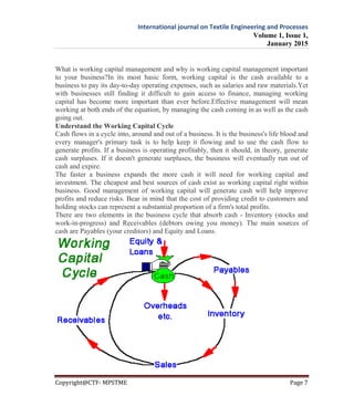 International journal on Textile Engineering and Processes
Volume 1, Issue 1,
January 2015
Copyright@CTF- MPSTME Page 7
What is working capital management and why is working capital management important
to your business?In its most basic form, working capital is the cash available to a
business to pay its day-to-day operating expenses, such as salaries and raw materials.Yet
with businesses still finding it difficult to gain access to finance, managing working
capital has become more important than ever before.Effective management will mean
working at both ends of the equation, by managing the cash coming in as well as the cash
going out.
Understand the Working Capital Cycle
Cash flows in a cycle into, around and out of a business. It is the business's life blood and
every manager's primary task is to help keep it flowing and to use the cash flow to
generate profits. If a business is operating profitably, then it should, in theory, generate
cash surpluses. If it doesn't generate surpluses, the business will eventually run out of
cash and expire.
The faster a business expands the more cash it will need for working capital and
investment. The cheapest and best sources of cash exist as working capital right within
business. Good management of working capital will generate cash will help improve
profits and reduce risks. Bear in mind that the cost of providing credit to customers and
holding stocks can represent a substantial proportion of a firm's total profits.
There are two elements in the business cycle that absorb cash - Inventory (stocks and
work-in-progress) and Receivables (debtors owing you money). The main sources of
cash are Payables (your creditors) and Equity and Loans.
 