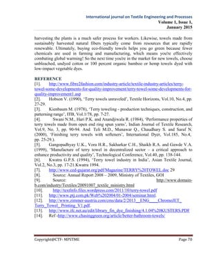 International journal on Textile Engineering and Processes
Volume 1, Issue 1,
January 2015
Copyright@CTF- MPSTME Page 70
harvesting the plants is a much safer process for workers. Likewise, towels made from
sustainably harvested natural fibers typically come from resources that are rapidly
renewable. Ultimately, buying eco-friendly towels helps you go green because fewer
chemicals are used in farming and manufacturing, which means you're effectively
combating global warming! So the next time you're in the market for new towels, choose
unbleached, undyed cotton or 100 percent organic bamboo or hemp towels dyed with
low-impact vegetable dyes.
REFERENCE
[1]. http://www.fibre2fashion.com/industry-article/textile-industry-articles/terry-
towel-some-developments-for-quality-improvement/terry-towel-some-developments-for-
quality-improvement1.asp
[2]. Hobson V. (1990), ‘Terry towels unraveled’, Textile Horizons, Vol.10, No.4, pp.
27-29.
[3]. Kienbaum M. (1978), ‘Terry toweling - production techniques, construction, and
patterning range’, ITB, Vol.1/78, pp. 7-27.
[4]. Swani N.M., Hari P.K. and Anandjiwala R. (1984), ‘Performance properties of
terry towels made from open end ring spun yarns’, Indian Journal of Textile Research,
Vol.9, No. 3, pp. 90-94. And Teli M.D., Munawar Q., Chaudhary S. and Saraf N.
(2000), ‘Finishing terry towels with softeners’, International Dyer, Vol.185, No.4,
pp. 25-29.).
[5]. Gangopadhyay U.K., Vora H.R., Sakharkar C.H., Shaikh R.A. and Gawde V.A.
(1999), ‘Manufacture of terry towel in decentralized sector – a critical approach to
enhance productivity and quality’, Technological Conference, Vol.40, pp. 138-144.
[6]. Kwatra G.P.S. (1994), ‘Terry towel industry in India’, Asian Textile Journal,
Vol.2, No.3, pp. 17-21.Kwatra 1994.
[7]. http://www.ced-gujarat.org/pdf/Magazine/TERRY%20TOWEL.doc 29
[8]. Source: Annual Report 2008 – 2009, Ministry of Textiles, GOI
[9]. Source: http://www.domain-
b.com/industry/Textiles/20091007_textile_ministry.html
[10]. http://textlnfo.files.wordpress.com/2011/10/terry-towel.pdf
[11]. http://www.ptj.com.pk/Web%202004/01-2004/seminar.html.
[12]. http://www.zimmer-austria.com/cms/data/2/2013__ENG____ChromoJET_
Terry_Towel_ Printing_V1.pdf.
[13]. http://www.ifc.net.au/edit/library_fin_dye_finishing/4.1.04%20KUSTERS.PDF
[14]. Ref -http://www.chasinggreen.org/article/better-bathroom-towels/
 