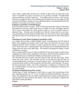 International journal on Textile Engineering and Processes
Volume 1, Issue 1,
January 2015
Copyright@CTF- MPSTME Page 72
end or make a slight tangle. On the way or another it either causes an annoyance to the
weaver or disturbs the overlay of the terry so as to produce “seconds”. No appreciable
gain in production, possibly a small loss. Terry fabrics and terry looms / terry weaving
machines are subject to most of the problems and the faults those are associated with the
weaving of flat fabrics, but there are some additional defects, associated specifically with
the three or more pick cycle of terry weaving.
Problems Caused Due to Weft Breakages:
If the loom does not stop “on pick”, when a weft break occurs then because of the basic
three pick terry structure, it may be necessary not simply to remove, and replace the pick
but to remove and replace the whole group of picks so as not to produce faulty or
abnormal loops. All picks must be pulled out to find the correct pick for a new start.
The ground beam and pile beam are pulled back, but care must be taken when pulling
back the pile beam not to pull back too far, or the terry loops left in cloth will be pulled
out.
Formation of Cracks When Changing From Border to Pile:
It is usually observed that a visible unsightly “crack” is formed across the full width of
fabric when changing from border weave to pile weave but which does not occur when
changing from pile weave to border. In order to prevent this defect, it is usual to insert
two or some times more “cramming picks” into the border weave immediately before the
change back onto terry weave takes place. The method of arranging the change is found
to influence its severity.
There are three different ways in which the fallback of reed can be made to operate when
changing from border to pile, depending on the point at which the pattern changeover has
been made from terry to border and similarly eventually back to terry weave.
The reed falls back for two picks, and then beats up fully after the three picks, which
causes the worst “crack”. The reed beats up fully on the first pick then fall back on
second and third picks, which gives a less pronounced “crack”. The reed falls back on the
second pick beats up fully on the second pick, and falls back on the third pick. This gives
the least pronounced “crack”, and if this arrangement is employed in conjunction with
the “cramming picks” the crack can be avoided. In first two arrangements, cramming will
not cover the crack.
Formation of Random Warp Wise Cracks:
Another type of “crack” that appears in terry fabric, is a gap in the warp direction in the
pile, extending typically for 2 to 15 cm. in length and randomly distributed. This gives
furrow like appearance in the terry fabric. Such appearances at places giving delusion of
missing piles from these portions.This defect is seen more prominently in figured pile
fabric than in plain pile fabrics.
Causes:
 
