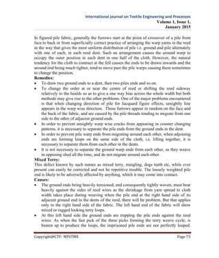 International journal on Textile Engineering and Processes
Volume 1, Issue 1,
January 2015
Copyright@CTF- MPSTME Page 73
In figured pile fabric, generally the furrows start at the point of crossover of a pile from
face to back or from superficially correct practice of arranging the warp yarns in the reed
in the way that gives the most uniform distribution of pile i.e. ground and pile alternately
with one of each, in each reed dent. Such an arrangement causes the around warp to
occupy the outer position in each dent in one half of the cloth. However, the natural
tendency for the cloth to contract at the fell causes the ends to be drawn inwards and the
around end being much tighter, tend to move past the pile warps causing them sometimes
to change the position.
Remedies:
 To draw two ground ends to a dent, then two piles ends and so on.
 To change the order at or near the centre of reed or shifting the reed sideway
relatively to the healds so as to give a one way bias across the whole width but both
methods may give rise to the other problems. One of the major problems encountered
is that when changing direction of pile for Jacquard figure effects, unsightly line
appears in the warp wise direction. These furrows appear in random on the face and
the back of the fabric, and are caused by the pile threads tending to migrate from one
side to the other of adjacent ground ends.
 In order to prevent unsightly warp wise cracks from appearing in counter changing
patterns, it is necessary to separate the pile ends from the ground ends in the dent.
 In order to prevent pile warp ends from migrating around each other, when adjoining
ends are forming loops on the same side of the cloth, i.e. lifting together, it is
necessary to separate them from each other in the dents.
 It is not necessary to separate the ground warp ends from each other, as they weave
in opposing shed all the time, and do not migrate around each other.
Mixed Terry:
This defect known by such names as mixed terry, mingling, dogs teeth etc, while ever
present can easily be corrected and not be repetitive trouble. The loosely weighted pile
end is likely to be adversely affected by anything, which it may come into contact.
Causes:
 The ground ends being heavily tensioned, and consequently tightly woven, must bear
heavily against the sides of reed wires as the shrinkage from yarn spread to cloth
width takes place during weaving when the pile end at the right hand side of its
adjacent ground end in the dents of the reed, there will be problem. But that applies
only to the right hand side of the fabric. The left hand end of the fabric will show
mixed or ragged looking terry loops.
 At this left hand side the ground ends are trapping the pile ends against the reed
wires. As when the fast pick of the three picks forming the terry weave cycle, is
beaten up to produce the loops, the imprisoned pile ends are nor perfectly looped.
 