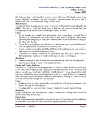 International journal on Textile Engineering and Processes
Volume 1, Issue 1,
January 2015
Copyright@CTF- MPSTME Page 75
the cloth and leads to the problem in warp control. Because of the high ground warp
tension used in terry weaving, the weft crimp and cloth construction are greater that is
normally the case, 10% contraction being a typical value.
Dark Streaks:
This type of defect found in the case study of analysis of fabric defects carried out by the
ATIRA. The fabric exhibit dark shade warp – way lines of varying width on face side
having cut piles and were continuous in the given piece of fabric.
Causes
 As the streaks were parallel and continuous, these would have occurred due to
difference in characteristics of yarns used as pile warp.A group of caurse yarns
appears lighter and group of finer yarns appears darker in the shade than the body of
the fabric after dyeing.
 One of the most prominent causes is the uneven dent spacing or wrong drawing-in of
ends through the reed. Such streaks are relatively fine.
 Even a variation nominal count of about 10% is sufficient to generate warp streaks if
such yarns get grouped at warping and sizing.
 Differences in lusture, reflectance or differential dye pick up of yarns due to
difference in raw materials or blend composition can cause warp streaks.
Remedies:
 Proper drawing-in of ends from the reed and dent spacing should be done properly.
 If possible use group of yarns of same characteristics.
Curled and Folded Surfaces:
This defect is characterized by the appearance of curls and creases folds in the selvedges
of the fabric after wet processing. Dyeing and printing are uneven in the vicinity of such
creases. A selvedge, which gets curled and folded during wet processing, is often slack
and wavy and exhibits a corrugated appearance at the grey stage. During wet processing
such a selvedge gets further curled and folds itself at places, leading to crease formation
after the fabric passes through the squeezing nip
Causes
 Slackness of the selvedge is caused by incorrect choice of selvedge yarn count, twist,
weave, drawing and denting order.
 Selvedge folds are also some times caused by improper piece to piece stitching.
Remedies
Proper selection of yarn characteristics, weave, drawing and denting order reduce the
chances of folding the selvedge.
Conclusion:
Fabric defects can cause not only loss of profit but also of brand image in the market and
in some cases it can push the smaller units into a poor economic situation.
 