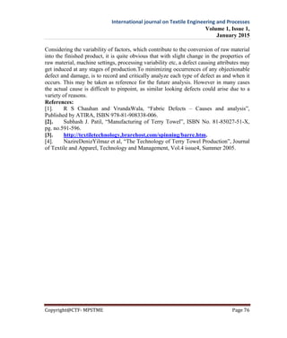 International journal on Textile Engineering and Processes
Volume 1, Issue 1,
January 2015
Copyright@CTF- MPSTME Page 76
Considering the variability of factors, which contribute to the conversion of raw material
into the finished product, it is quite obvious that with slight change in the properties of
raw material, machine settings, processing variability etc, a defect causing attributes may
get induced at any stages of production.To minimizing occurrences of any objectionable
defect and damage, is to record and critically analyze each type of defect as and when it
occurs. This may be taken as reference for the future analysis. However in many cases
the actual cause is difficult to pinpoint, as similar looking defects could arise due to a
variety of reasons.
References:
[1]. R S Chauhan and VrundaWala, “Fabric Defects – Causes and analysis”,
Published by ATIRA, ISBN 978-81-908338-006.
[2]. Subhash J. Patil, “Manufacturing of Terry Towel”, ISBN No. 81-85027-51-X,
pg. no.591-596.
[3]. http://textiletechnology,brarehost,com/spinning/barre.htm.
[4]. NazireDenizYilmaz et al, “The Technology of Terry Towel Production”, Journal
of Textile and Apparel, Technology and Management, Vol.4 issue4, Summer 2005.
 