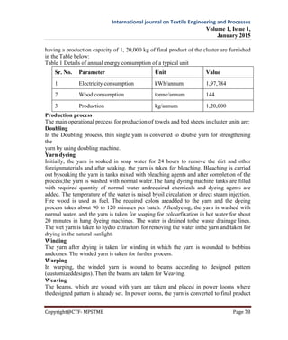 International journal on Textile Engineering and Processes
Volume 1, Issue 1,
January 2015
Copyright@CTF- MPSTME Page 78
having a production capacity of 1, 20,000 kg of final product of the cluster are furnished
in the Table below:
Table 1 Details of annual energy consumption of a typical unit
Sr. No. Parameter Unit Value
1 Electricity consumption kWh/annum 1,97,784
2 Wood consumption tonne/annum 144
3 Production kg/annum 1,20,000
Production process
The main operational process for production of towels and bed sheets in cluster units are:
Doubling
In the Doubling process, thin single yarn is converted to double yarn for strengthening
the
yarn by using doubling machine.
Yarn dyeing
Initially, the yarn is soaked in soap water for 24 hours to remove the dirt and other
foreignmaterials and after soaking, the yarn is taken for bleaching. Bleaching is carried
out bysoaking the yarn in tanks mixed with bleaching agents and after completion of the
process;the yarn is washed with normal water.The hang dyeing machine tanks are filled
with required quantity of normal water andrequired chemicals and dyeing agents are
added. The temperature of the water is raised byoil circulation or direct steam injection.
Fire wood is used as fuel. The required colors areadded to the yarn and the dyeing
process takes about 90 to 120 minutes per batch. Afterdyeing, the yarn is washed with
normal water, and the yarn is taken for soaping for colourfixation in hot water for about
20 minutes in hang dyeing machines. The water is drained tothe waste drainage lines.
The wet yarn is taken to hydro extractors for removing the water inthe yarn and taken for
drying in the natural sunlight.
Winding
The yarn after drying is taken for winding in which the yarn is wounded to bobbins
andcones. The winded yarn is taken for further process.
Warping
In warping, the winded yarn is wound to beams according to designed pattern
(customizeddesigns). Then the beams are taken for Weaving.
Weaving
The beams, which are wound with yarn are taken and placed in power looms where
thedesigned pattern is already set. In power looms, the yarn is converted to final product
 