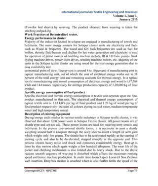 International journal on Textile Engineering and Processes
Volume 1, Issue 1,
January 2015
Copyright@CTF- MPSTME Page 79
(Towelor bed sheets) by weaving. The product obtained from weaving is taken for
stitching andpacking.
Work Practices at Decentralized sector.
Energy performance in cluster
Majority of the industries located in solapur are engaged in manufacturing of towels and
bedsheets. The main energy sources for Solapur cluster units are electricity and fuels
such as Wood & briquettes. The wood and GN husk briquettes are used as fuel for
boilers, thermic fluid heaters and chulhas for hot water generation and electricity is used
for operation of prime movers of doubling machine motors, ID & FD fans, pumps, hank
dyeing machine drives, power loom drives, winding machine motors, etc. Majority of the
units in the Solapur textile cluster are using wood for thermal energy generation due to
easy availability and
economical point of view. Energy cost is around 8 to 10 percent of manufacturing cost in
typical manufacturing unit, out of which the cost of electrical energy works out to 58
percent of the total energy cost and remaining accounts for thermal energy. In a typical
textile manufacturing unit annual consumption of electrical energy and wood is1,97,784
kWh and 144 tonnes respectively for average production capacity of 1,20,000 kg of final
product.
Specific energy consumption of final product
Specific electrical and thermal energy consumption in textile unit depends upon the final
product manufactured in that unit. The electrical and thermal energy consumption of
typical textile unit is 1.65 kWh per kg of final product and 1.20 kg of wood per kg of
final product respectively (includes all colours dyeing in cold water, medium temperature
water and high temperature water)
Description of existing equipment
During energy audit studies in various textile industries in Solapur textile cluster, it was
observed that about 1200 power loom in Solapur Textile cluster. All power looms are of
shuttle type and are too old. These power looms are used for weaving terry towels and
bedsheets. In the present conventional shuttle looms, it is necessary to pass a shuttle
weighing around half a kilogram through the warp shed to insert a length of weft yarn
which weighs only few grams. The shuttle has to be accelerated rapidly at the starting of
picking cycle and also to be decelerated, stopped abruptly at the opposite end. This
process creates heavy noise and shock and consumes considerable energy. Beat-up is
done by slay motion which again weighs a few hundred kilograms. The wear life of the
picker and checking mechanism is also limited due to heavy shock. Due to the above
reasons smooth sequence of weaving is disturbed which affects the maximum running
speed and hence machine production. In multi Auto loom/Rapier Loom (8 Nos.)5colour
weft insertion, Drop box motion is attached which is also further limits the speed of the
 