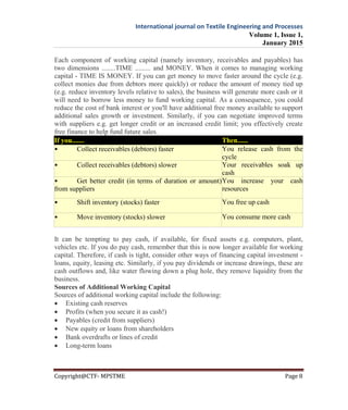 International journal on Textile Engineering and Processes
Volume 1, Issue 1,
January 2015
Copyright@CTF- MPSTME Page 8
Each component of working capital (namely inventory, receivables and payables) has
two dimensions ........TIME ......... and MONEY. When it comes to managing working
capital - TIME IS MONEY. If you can get money to move faster around the cycle (e.g.
collect monies due from debtors more quickly) or reduce the amount of money tied up
(e.g. reduce inventory levels relative to sales), the business will generate more cash or it
will need to borrow less money to fund working capital. As a consequence, you could
reduce the cost of bank interest or you'll have additional free money available to support
additional sales growth or investment. Similarly, if you can negotiate improved terms
with suppliers e.g. get longer credit or an increased credit limit; you effectively create
free finance to help fund future sales.
If you....... Then......
• Collect receivables (debtors) faster You release cash from the
cycle
• Collect receivables (debtors) slower Your receivables soak up
cash
• Get better credit (in terms of duration or amount)
from suppliers
You increase your cash
resources
• Shift inventory (stocks) faster You free up cash
• Move inventory (stocks) slower You consume more cash
It can be tempting to pay cash, if available, for fixed assets e.g. computers, plant,
vehicles etc. If you do pay cash, remember that this is now longer available for working
capital. Therefore, if cash is tight, consider other ways of financing capital investment -
loans, equity, leasing etc. Similarly, if you pay dividends or increase drawings, these are
cash outflows and, like water flowing down a plug hole, they remove liquidity from the
business.
Sources of Additional Working Capital
Sources of additional working capital include the following:
 Existing cash reserves
 Profits (when you secure it as cash!)
 Payables (credit from suppliers)
 New equity or loans from shareholders
 Bank overdrafts or lines of credit
 Long-term loans
 