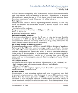 International journal on Textile Engineering and Processes
Volume 1, Issue 1,
January 2015
Copyright@CTF- MPSTME Page 80
machine. The small weft package in the shuttle requires frequent replenishments and for
each loom stoppage there is a possibility of one defect. The probability of weft way
fabric defects are high to the tune of 70% in shuttle looms. Even in automatic shuttle
looms there is a chance of transfer failures and weft lashing in defects.
Role in process
The power looms are one of the most important equipment in producing of cotton terry
towels and bed sheets. The power looms are used for weaving the dyed yarn to towels
and bed sheets.
Baseline for existing equipment
Energy consumption for Power loom would depend on following:
• Load on Power loom
• Operational & maintenance practices
Design and operating parameter
Present conventional loom is operated for 12 hours in a day and average electricity
consumption is 34 kWh per day (8.5 kWh per loom for four conventional looms)
connected with 1 HP motor. The average production is 48 kg per day per machine. The
power loom machines are operated in two shifts in a day.
Barriers for adoption of proposed equipment
The technology and innovations in SMEs are generally different from that of large firms.
Technology in the SME sector has an increasingly complex or combinative character,
most of the SMEs units in Solapur cluster are labour intensive and utilize local resources.
The SME entrepreneurs are generally not willing to invest in state-or-art technology.
Major barriers in the up-gradation of technology in the cluster are non-availability of
technology; distrust on technology supplier, lack of awareness about energy efficiency
among small and medium enterprises, prevents them from adoption of energy efficient
technologies.
Technological Barriers
The major technical barriers that prevented the implementation of New Technology are
• Lack of awareness and information about the technology and its benefit
• Absence of local supplier
• Dependence on local equipment suppliers, whom doesn’t have technical knowledge
about looms and its proper installation
Financial Barrier
Implementation of latest technology requires much more investment per unit. Such
investment is not commonly seen in the cluster units for energy efficiency improvement.
Further, from the business perspective of SMEs, it is more viable, assured, and
convenient to invest on project expansion for improving the production capacity or
quality, rather than make piecemeal investment in retrofit and replace options for energy
 