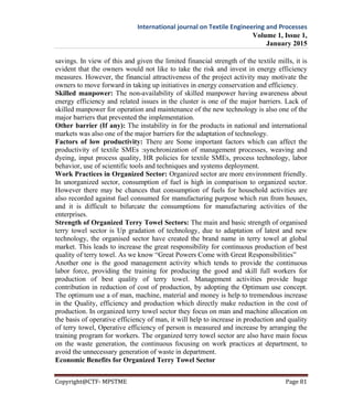 International journal on Textile Engineering and Processes
Volume 1, Issue 1,
January 2015
Copyright@CTF- MPSTME Page 81
savings. In view of this and given the limited financial strength of the textile mills, it is
evident that the owners would not like to take the risk and invest in energy efficiency
measures. However, the financial attractiveness of the project activity may motivate the
owners to move forward in taking up initiatives in energy conservation and efficiency.
Skilled manpower: The non-availability of skilled manpower having awareness about
energy efficiency and related issues in the cluster is one of the major barriers. Lack of
skilled manpower for operation and maintenance of the new technology is also one of the
major barriers that prevented the implementation.
Other barrier (If any): The instability in for the products in national and international
markets was also one of the major barriers for the adaptation of technology.
Factors of low productivity: There are Some important factors which can affect the
productivity of textile SMEs :synchronization of management processes, weaving and
dyeing, input process quality, HR policies for textile SMEs, process technology, labor
behavior, use of scientific tools and techniques and systems deployment.
Work Practices in Organized Sector: Organized sector are more environment friendly.
In unorganized sector, consumption of fuel is high in comparison to organized sector.
However there may be chances that consumption of fuels for household activities are
also recorded against fuel consumed for manufacturing purpose which run from houses,
and it is difficult to bifurcate the consumptions for manufacturing activities of the
enterprises.
Strength of Organized Terry Towel Sectors: The main and basic strength of organised
terry towel sector is Up gradation of technology, due to adaptation of latest and new
technology, the organised sector have created the brand name in terry towel at global
market. This leads to increase the great responsibility for continuous production of best
quality of terry towel. As we know “Great Powers Come with Great Responsibilities”
Another one is the good management activity which tends to provide the continuous
labor force, providing the training for producing the good and skill full workers for
production of best quality of terry towel. Management activities provide huge
contribution in reduction of cost of production, by adopting the Optimum use concept.
The optimum use a of man, machine, material and money is help to tremendous increase
in the Quality, efficiency and production which directly make reduction in the cost of
production. In organized terry towel sector they focus on man and machine allocation on
the basis of operative efficiency of man, it will help to increase in production and quality
of terry towel, Operative efficiency of person is measured and increase by arranging the
training program for workers. The organized terry towel sector are also have main focus
on the waste generation, the continuous focusing on work practices at department, to
avoid the unnecessary generation of waste in department.
Economic Benefits for Organized Terry Towel Sector
 