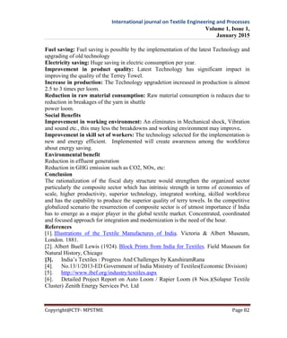 International journal on Textile Engineering and Processes
Volume 1, Issue 1,
January 2015
Copyright@CTF- MPSTME Page 82
Fuel saving: Fuel saving is possible by the implementation of the latest Technology and
upgrading of old technology
Electricity saving: Huge saving in electric consumption per year.
Improvement in product quality: Latest Technology has significant impact in
improving the quality of the Terrey Towel.
Increase in production: The Technology upgradetion increased in production is almost
2.5 to 3 times per loom.
Reduction in raw material consumption: Raw material consumption is reduces due to
reduction in breakages of the yarn in shuttle
power loom.
Social Benefits
Improvement in working environment: An eliminates in Mechanical shock, Vibration
and sound etc., this may less the breakdowns and working environment may improve.
Improvement in skill set of workers: The technology selected for the implementation is
new and energy efficient. Implemented will create awareness among the workforce
about energy saving.
Environmental benefit
Reduction in effluent generation
Reduction in GHG emission such as CO2, NOx, etc:
Conclusion
The rationalization of the fiscal duty structure would strengthen the organized sector
particularly the composite sector which has intrinsic strength in terms of economies of
scale, higher productivity, superior technology, integrated working, skilled workforce
and has the capability to produce the superior quality of terry towels. In the competitive
globalized scenario the resurrection of composite sector is of utmost importance if India
has to emerge as a major player in the global textile market. Concentrated, coordinated
and focused approach for integration and modernization is the need of the hour.
References
[1]. Illustrations of the Textile Manufactures of India. Victoria & Albert Museum,
London. 1881.
[2]. Albert Buell Lewis (1924). Block Prints from India for Textiles. Field Museum for
Natural History, Chicago
[3]. India’s Textiles : Progress And Challenges by KanshiramRana
[4]. No.13/1/2013-ED Government of India Ministry of Textiles(Economic Division)
[5]. http://www.ibef.org/industry/textiles.aspx
[6]. Detailed Project Report on Auto Loom / Rapier Loom (8 Nos.)(Solapur Textile
Cluster))Zenith Energy Services Pvt. Ltd
 