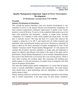 International journal on Textile Engineering and Processes
Volume 1, Issue 1,
January 2015
Copyright@CTF- MPSTME Page 83
Quality Management: Important Aspect of Terry Towel cluster
Development
P P Raichurkar, Associate Dean, CTF NMIMS
Preamble
Industry Participation in Educations.
This concept has gained importance since new business development is very
important to survive in the present National and International competition. To
meet customer requirements continuous improvement in quality of the Textile
products is need of the hour. To survive in the completion India needs to go in for
large scale production and automation. Quality, in simple terms, connotes
‘competence of a company to solely satisfy implied and stated needs.’ So what
does it basically convey? The long and short of it means that whatever the
company is doing has to be 100 % and should meet all written essentials and
particulars while warranting the products and service functions as contracted. In
order to abide by the above annotation of quality management in Terry Towel
“Quality” businesses instill “Project Quality Management”. It is the practice for
insuring that all project activities mandatory to design, plan and implement a
project are effective and efficient with respect to the scope of the object and its
performance. Project Quality Management is not an isolated, independent process
that occurs at the bottom-line of an activity but is an evolving process, which is
more about averting and avoiding rather than measuring and mending poor
quality outputs. It is the part and parcel of a project from its inception to the final
steps in the project closure phase.
The main idea behind project quality management is to secure that the project
meets or exceeds stakeholder’s requisites and expectations. The whole project
team should foster a good relationship with key stakeholders to deduce what
quality means to them.
Mostly, turning a blind eye and deaf ear to stakeholders expectations and sticking
only to written requirements, is the major cause for poor project valuations.
 
