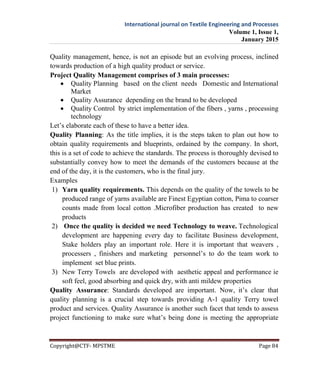 International journal on Textile Engineering and Processes
Volume 1, Issue 1,
January 2015
Copyright@CTF- MPSTME Page 84
Quality management, hence, is not an episode but an evolving process, inclined
towards production of a high quality product or service.
Project Quality Management comprises of 3 main processes:
 Quality Planning based on the client needs Domestic and International
Market
 Quality Assurance depending on the brand to be developed
 Quality Control by strict implementation of the fibers , yarns , processing
technology
Let’s elaborate each of these to have a better idea.
Quality Planning: As the title implies, it is the steps taken to plan out how to
obtain quality requirements and blueprints, ordained by the company. In short,
this is a set of code to achieve the standards. The process is thoroughly devised to
substantially convey how to meet the demands of the customers because at the
end of the day, it is the customers, who is the final jury.
Examples
1) Yarn quality requirements. This depends on the quality of the towels to be
produced range of yarns available are Finest Egyptian cotton, Pima to coarser
counts made from local cotton .Microfiber production has created to new
products
2) Once the quality is decided we need Technology to weave. Technological
development are happening every day to facilitate Business development,
Stake holders play an important role. Here it is important that weavers ,
processers , finishers and marketing personnel’s to do the team work to
implement set blue prints.
3) New Terry Towels are developed with aesthetic appeal and performance ie
soft feel, good absorbing and quick dry, with anti mildew properties
Quality Assurance: Standards developed are important. Now, it’s clear that
quality planning is a crucial step towards providing A-1 quality Terry towel
product and services. Quality Assurance is another such facet that tends to assess
project functioning to make sure what’s being done is meeting the appropriate
 
