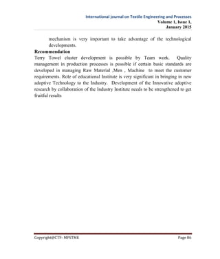 International journal on Textile Engineering and Processes
Volume 1, Issue 1,
January 2015
Copyright@CTF- MPSTME Page 86
mechanism is very important to take advantage of the technological
developments.
Recommendation
Terry Towel cluster development is possible by Team work. Quality
management in production processes is possible if certain basic standards are
developed in managing Raw Material ,Men , Machine to meet the customer
requirements. Role of educational Institute is very significant in bringing in new
adoptive Technology to the Industry. Development of the Innovative adoptive
research by collaboration of the Industry Institute needs to be strengthened to get
fruitful results
 