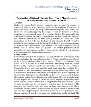 International journal on Textile Engineering and Processes
Volume 1, Issue 1,
January 2015
Copyright@CTF- MPSTME Page 87
Application of Natural Fibres in Terry Towel Manufacturing
M. Ramachandran, Asst. Professor, MPSTME
Abstract
Studies of woven fabric comfort properties have aroused the interest of
researchers in recent years. Although studies on the structures of woven terry
fabrics are rather limited, the study of the comfort properties these fabrics will
reveal new approaches regarding the subject. Towels are the most used textile
structures in water related usage of terry-woven fabrics. The users prefer that
ready-made bathrobes and towels be comfortable and fresh, made of a light and
soft structure, remain dry as they quickly transfer the water and sweat
accumulated on the body, and be hygienic and naturally formed. Therefore
comfort, an important property for the textile products, is also an important need
for terry fabrics in water-related usage. However, the comfort properties of terry
fabrics such as towels should be specific. The comfort parameters of air
permeability, water vapor permeability, liquid transfer velocity, drying time, and
water absorption will stand out in such products.
Cotton Fibers
Cotton fibres consist of the unicellular seed hairs of the bolls of the cotton plant,
the Gossyum plant the chemical composition of typical cotton fiber is as follows:
94.0% of dry weight is cellulose, 1.3% is protein, 1.2% is pectic substance, 0.6%
is wax, 1.2% is ash and 4% is other substances. Absorbency refers to a cotton
fabric's ability to remove liquid water from the skin as in a towel. Cotton is
hydrophilic; it wets easily, and can hold much more water than synthetic fibres
can. Cotton releases a considerable amount of heat when absorbing moisture, but
it dries slowly. It is not only the amount of water held that is most important, but
the water held that is most important, but from the body. The size and distribution
of the pores, and capillaries, between and within cotton fibres are uniquely suited
for this purpose. Wet strength is one of the crucial properties required in towels,
as they are most likely to remain wet as compared to other home textiles. Cotton
is stable in water and its wet tenacity is higher than its dry tenacity. The
toughness and initial modulus of cotton are lower compared to hemp fibres,
whereas its flexibility and its elastic recovery are higher. Cotton is a natural fiber
and considered hypoallergenic. This means cotton has a low tendency to cause
allergic reactions. It also does not cause skin irritation and can be sterilized. The
 