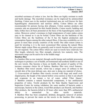 International journal on Textile Engineering and Processes
Volume 1, Issue 1,
January 2015
Copyright@CTF- MPSTME Page 88
microbial resistance of cotton is low, but the fibres are highly resistant to moth
and beetle damage. The microbial resistance can be improved by antimicrobial
finishing. Cotton uses in the medical institutional area are well known for their
hypoallergenic characteristic and sterilize- ability. Cotton fabrics are often
recommended for persons having skin allergies. Cotton sanitary products and
cosmetic aids are promoted for their health benefits. Cotton towels, bedding and
baby clothes have all been promoted on the basis of the hypoallergenic nature of
cotton. Moreover cotton’s resistance to high temperatures of water makes cotton
easy to be cleaned as it can be boiled. Cotton fibres are the backbone of the
Cotton fibres are the backbone of the It has the highest production and
consumption figures among the other natural fibres. It has easy availability as it is
grown in more than seventy countries of the world. One other reason cotton is
used for toweling is it is the most economical fiber among the natural fibres
Shorter staple cotton fibres are generally used in towels because fine yarn counts
are not required. The cotton fibres which are used in towels have relatively low
fiber length, relatively low fiber strength, relatively low maturity ratio. The
micronaire range can be said to be in the middle range
Bamboo fiber
Is a bamboo fiber as raw material, through careful design and multiple processing
techniques to produce a set of health, environmental and aesthetic health in one of
the new towels. Has become a focus on health, the pursuit of quality of life,
increase consumer choice bit of fashion. Bamboo fiber terry towel features:
1. Bamboo fiber towel smooth, velvet has a unique sense of softness to the
smooth skin of the most delicate care, skin care is doing my material of choice.
2. Cross-section of bamboo fiber towels covered with large and small oval-
shaped pores, the height of the natural hollow cross-section so that it can absorb
and evaporate in an instant a lot of water, called 'Fiber Queen.'
3. Bamboo contains a natural bactericidal components, it has antibacterial
properties of mites. Textile products by the State Quality Supervision and
Inspection Center for testing validation: the same number of bacteria under a
microscope, bacteria in the cotton, wood fiber products can flourish, and bamboo
fiber products, the bacteria killed in 24 hours after more than 80% antibacterial
ability is unmatched by other textile materials.
4. Bamboo fiber has been completely defatted, desugared, removal of protein
processing, to prevent the stains on the towels in the bamboo fiber residue.
 